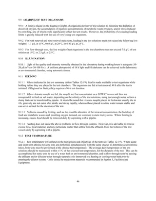 46
9.9 LOADING OF TEST ORGANISMS
9.9.1 A limit is placed on the loading (weight) of organisms per liter of test solution to minimize the depletion of
dissolved oxygen, the accumulation of injurious concentrations of metabolic waste products, and/or stress induced
by crowding, any of which could significantly affect the test results. However, the probability of exceeding loading
limits is greatly reduced with the use of very young test organisms.
9.9.2 For both renewal and non-renewal static tests, loading in the test solutions must not exceed the following live
weights: 1.1 g/L at 15°C, 0.65 g/L at 20°C, or 0.40 g/L at 25°C.
9.9.3 For flow-through tests, the live weight of test organisms in the test chambers must not exceed 7.0 g/L of test
solution at l5°C, or 2.5 g/L at 25°C.
9.10 ILLUMINATION
9.10.1 Light of the quality and intensity normally obtained in the laboratory during working hours is adequate (10-
20 µE/m2
/s or 50-100 ft-c). A uniform photoperiod of 16 h light and 8 h darkness can be achieved in the laboratory
or environmental chamber, using automatic timers.
9.11 FEEDING
9.11.1 Where indicated in the test summary tables (Tables 12-19), food is made available to test organisms while
holding before they are placed in the test chambers. The organisms are fed at test renewal, 48 h after the test is
initiated, if Regional or State policy requires a 96-h test duration.
9.11.2 Where Artemia nauplii are fed, the nauplii are first concentrated on a NITEX®
screen and then are
resuspended in fresh or salt water, depending on the salinity of the test solutions, using just enough water to form a
slurry that can be transferred by pipette. It should be noted that Artemia nauplii placed in freshwater usually die in
4 h, generally are not eaten after death, and decay rapidly, whereas those placed in saline water remain viable and
can serve as food for the duration of the test.
9.11.3 Problems caused by feeding, such as the possible alteration of the toxicant concentration, the build-up of
food and metabolic wastes and resulting oxygen demand, are common in static test systems. Where feeding is
necessary, excess food should be removed daily by aspirating with a pipette.
9.11.4 Feeding does not cause the above problems in flow-through systems. However, it is advisable to remove
excess food, fecal material, and any particulate matter that settles from the effluent, from the bottom of the test
vessels daily by aspirating with a pipette.
9.12 TEST TEMPERATURE
9.12.1 Test temperature will depend on the test species and objectives of the test (see Tables 12-19). Where acute
and short-term chronic toxicity tests are performed simultaneously with the same species to determine acute:chronic
ratios, both tests must be performed at the chronic test temperature. The average daily temperature of the test
solutions should be maintained within ±1°C of the selected test temperature, for the duration of the test. This can be
accomplished for static tests by use of a water bath or environmental chamber, and in flow-through tests by passing
the effluent and/or dilution water through separate coils immersed in a heating or cooling water bath prior to
entering the dilutor system. Coils should be made from materials recommended in Section 5, Facilities and
Equipment.
 