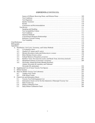 CONTENTS (CONTINUED)
v
Source of Effluent, Receiving Water, and Dilution Water . . . . . . . . . . . . . . . . . . . . . . . . . . . . 109
Test Conditions . . . . . . . . . . . . . . . . . . . . . . . . . . . . . . . . . . . . . . . . . . . . . . . . . . . . . . . . . . . . . 110
Test Organisms . . . . . . . . . . . . . . . . . . . . . . . . . . . . . . . . . . . . . . . . . . . . . . . . . . . . . . . . . . . . . 110
Quality Assurance . . . . . . . . . . . . . . . . . . . . . . . . . . . . . . . . . . . . . . . . . . . . . . . . . . . . . . . . . . . 110
Results . . . . . . . . . . . . . . . . . . . . . . . . . . . . . . . . . . . . . . . . . . . . . . . . . . . . . . . . . . . . . . . . . . . . 110
Conclusions and Recommendations . . . . . . . . . . . . . . . . . . . . . . . . . . . . . . . . . . . . . . . . . . . . . 110
Test Review . . . . . . . . . . . . . . . . . . . . . . . . . . . . . . . . . . . . . . . . . . . . . . . . . . . . . . . . . . . . . . . . . . . 111
Sampling and Handling . . . . . . . . . . . . . . . . . . . . . . . . . . . . . . . . . . . . . . . . . . . . . . . . . . . . . . . 111
Test Acceptability Criteria . . . . . . . . . . . . . . . . . . . . . . . . . . . . . . . . . . . . . . . . . . . . . . . . . . . . 111
Test Conditions . . . . . . . . . . . . . . . . . . . . . . . . . . . . . . . . . . . . . . . . . . . . . . . . . . . . . . . . . . . . . 111
Statistical Methods . . . . . . . . . . . . . . . . . . . . . . . . . . . . . . . . . . . . . . . . . . . . . . . . . . . . . . . . . . 111
Concentration-Response Relationships . . . . . . . . . . . . . . . . . . . . . . . . . . . . . . . . . . . . . . . . . . . 112
Reference Toxicant Testing . . . . . . . . . . . . . . . . . . . . . . . . . . . . . . . . . . . . . . . . . . . . . . . . . . . 112
Test Variability . . . . . . . . . . . . . . . . . . . . . . . . . . . . . . . . . . . . . . . . . . . . . . . . . . . . . . . . . . . . . 113
Cited References . . . . . . . . . . . . . . . . . . . . . . . . . . . . . . . . . . . . . . . . . . . . . . . . . . . . . . . . . . . . . . . . . . . . . . . . . . 114
Bibliography . . . . . . . . . . . . . . . . . . . . . . . . . . . . . . . . . . . . . . . . . . . . . . . . . . . . . . . . . . . . . . . . . . . . . . . . . . . . . 119
Appendices . . . . . . . . . . . . . . . . . . . . . . . . . . . . . . . . . . . . . . . . . . . . . . . . . . . . . . . . . . . . . . . . . . . . . . . . . . . . . . . 124
A. Distribution, Life Cycle, Taxonomy, and Culture Methods . . . . . . . . . . . . . . . . . . . . . . . . . . . . . . . . . . 125
A.1. Ceriodaphnia dubia . . . . . . . . . . . . . . . . . . . . . . . . . . . . . . . . . . . . . . . . . . . . . . . . . . . . . . . . . . 125
A.2. Daphnia (D. magna and D. pulex) . . . . . . . . . . . . . . . . . . . . . . . . . . . . . . . . . . . . . . . . . . . . . . 140
A.3. Mysids (Mysidopsis bahia and Holmesimysis costata) . . . . . . . . . . . . . . . . . . . . . . . . . . . . . . . 159
A.4. Brine Shrimp (Artemia salina) . . . . . . . . . . . . . . . . . . . . . . . . . . . . . . . . . . . . . . . . . . . . . . . . . 178
A.5. Fathead Minnow (Pimephales promelas) . . . . . . . . . . . . . . . . . . . . . . . . . . . . . . . . . . . . . . . . . 185
A.6. Rainbow Trout, Oncorhynchus mykiss and Brook Trout, Salvelinus fontinalis . . . . . . . . . . . . 201
A.7. Sheepshead minnow (Cyprinodon variegatus) . . . . . . . . . . . . . . . . . . . . . . . . . . . . . . . . . . . . . 209
A.8. Silversides: Inland Silverside (Mendia beryllina),
Atlantic Silverside (M. menidia), and Tidewater
Silverside (M. peninsulae) . . . . . . . . . . . . . . . . . . . . . . . . . . . . . . . . . . . . . . . . . . . . . . . . . . . . . 224
B. Supplemental List of Acute Toxicity Test Species . . . . . . . . . . . . . . . . . . . . . . . . . . . . . . . . . . . . . . . . . 238
C. Dilutor Systems . . . . . . . . . . . . . . . . . . . . . . . . . . . . . . . . . . . . . . . . . . . . . . . . . . . . . . . . . . . . . . . . . . . . 240
D. Plans for Mobile Toxicity Test Laboratory . . . . . . . . . . . . . . . . . . . . . . . . . . . . . . . . . . . . . . . . . . . . . . . 253
D.1. Tandem-Axle Trailer . . . . . . . . . . . . . . . . . . . . . . . . . . . . . . . . . . . . . . . . . . . . . . . . . . . . . . . . . 253
D.2. Fifth Wheel Trailer . . . . . . . . . . . . . . . . . . . . . . . . . . . . . . . . . . . . . . . . . . . . . . . . . . . . . . . . . . 256
E. Check Lists and Information Sheets . . . . . . . . . . . . . . . . . . . . . . . . . . . . . . . . . . . . . . . . . . . . . . . . . . . . 257
E.1. Toxicity Test Field Equipment List . . . . . . . . . . . . . . . . . . . . . . . . . . . . . . . . . . . . . . . . . . . . . 257
E.2. Information Check List for On-Site Industrial or Municipal Toxicity Test . . . . . . . . . . . . . . . 259
E.3. Daily Events Log . . . . . . . . . . . . . . . . . . . . . . . . . . . . . . . . . . . . . . . . . . . . . . . . . . . . . . . . . . . . 264
E.4. Dilutor Calibration Form . . . . . . . . . . . . . . . . . . . . . . . . . . . . . . . . . . . . . . . . . . . . . . . . . . . . . . 265
E.5. Daily Dilutor Calibration Check . . . . . . . . . . . . . . . . . . . . . . . . . . . . . . . . . . . . . . . . . . . . . . . . 266
 