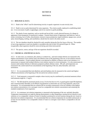 67
SECTION 10
TEST DATA
10.1 BIOLOGICAL DATA
10.1.1 Death is the "effect" used for determining toxicity to aquatic organisms in acute toxicity tests.
10.1.2 Death is not as easily determined for some organisms. The criteria usually employed in establishing death
are: (1) no movement of gills or appendages; and (2) no reaction to gentle prodding.
10.1.3 The death of some organisms, such as mysids and larval fish, is easily detected because of a change in
appearance from transparent or translucent to opaque. General observations of appearance and behavior, such as
erratic swimming, loss of reflex, discoloration, excessive mucus production, hyperventilation, opaque eyes, curved
spine, hemorrhaging, molting, and cannibalism, should also be noted in the daily record.
10.1.4 The test chambers should be checked for early mortality during the first few hours of the test. The number
of surviving organisms in each test chamber is recorded at the end of each 24-h period (Figure 4). When
recognizable, dead organisms should be removed during each observation period.
10.1.5 The species, source, and age of the test organisms should be recorded.
10.2 CHEMICAL AND PHYSICAL DATA
10.2.1 In static tests, at a minimum, pH, salinity or conductivity, and total residual chlorine are measured in the
highest concentration of test solution and in the dilution water at the beginning of the test, at test solution renewal,
and at test termination. If total residual chlorine is not detected in effluent or dilution water at test initiation, it is
unnecessary to measure total residual chlorine at test solution renewal or at test termination. It is also unnecessary to
measure total residual chlorine in laboratory prepared synthetic dilution waters. DO, pH, and temperature are
measured in the control and all test concentrations at the beginning of the test, daily thereafter, and at test
termination.
10.2.1.1 It is recommended that total alkalinity and total hardness also be measured in the control and highest
effluent concentration at the beginning of the test and at test solution renewal.
10.2.1.2 Total ammonia is measured in samples where toxicity may be contributed by unionized ammonia (where
total ammonia might be $5 mg/L).
10.2.1.3 The DO should be monitored closely (every 2 h) for the first 4 to 8 h, to guard against rapid DO depletion,
and is measured daily thereafter in all effluent concentrations in which there are surviving organisms, and at test
termination. It is recommended that test solution DO be recorded continuously in the test chamber at the highest
test solution concentration or in a surrogate vessel at a comparable test solution concentration and containing the
standard complement of test organisms.
10.2.1.4 At a minimum, test solution temperature is measured at the beginning of the test, and daily thereafter.
Temperature measurements are made by placing thermometers or other temperature sensing devices directly in test
solutions or in a comparable volumes of water in chambers positioned in several locations among the test vessels to
determine test solution temperatures. It is recommended that test solution temperature be recorded continuously in
at least one test chamber or in a comparable volume of water in a surrogate vessel which is comparable to the test
chambers.
 