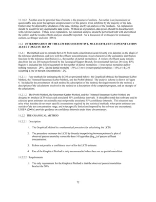 72
11.1.6.2 Another area for potential bias of results is the presence of outliers. An outlier is an inconsistent or
questionable data point that appears unrepresentative of the general trend exhibited by the majority of the data.
Outliers may be detected by tabulation of the data, plotting, and by an analysis of the residuals. An explanation
should be sought for any questionable data points. Without an explanation, data points should be discarded only
with extreme caution. If there is no explanation, the statistical analysis should be performed both with and without
the outlier, and the results of both analyses should be reported. For a discussion of techniques for evaluating
outliers, see Draper and John (1981).
11.2 DETERMINATION OF THE LC50 FROM DEFINITIVE, MULTI-EFFLUENT-CONCENTRATION
ACUTE TOXICITY TESTS
11.2.1 The method used to estimate the LC50 from multi-concentration acute toxicity tests depends on the shape of
the tolerance distribution, and how well the effluent concentrations chosen characterize the cumulative distribution
function for the tolerance distribution (i.e., the number of partial mortalities). A review of effluent acute toxicity
data from the last 248 tests performed by the Ecological Support Branch, Environmental Services Division, EPA
Region 4, indicated the following pattern in the number of partial mortalities: (1) no partial mortalities (all or
nothing response) - 28%; (2) one partial mortality - 54%; (3) two or more partial mortalities - 16%; (4) LC50
occurring a one of the test concentrations - 2%.
11.2.1.1 Four methods for estimating the LC50 are presented below: the Graphical Method, the Spearman-Karber
Method, the Trimmed Spearman-Karber Method, and the Probit Method. The analysis scheme is shown in Figure
6. Included in the presentation of each method is a description of the method, the requirements for the method, a
description of the calculations involved in the method or a description of the computer program, and an example of
the calculations.
11.2.1.2 The Probit Method, the Spearman-Karber Method, and the Trimmed Spearman-Karber Method are
designed to produce LC50 values and associated 95% confidence intervals. It should be noted that software used to
calculate point estimates occasionally may not provide associated 95% confidence intervals. This situation may
arise when test data do not meet specific assumptions required by the statistical methods, when point estimates are
outside of the test concentration range, and when specific limitations imposed by the software are encountered.
USEPA (2000a) provides guidance on confidence intervals under these circumstances.
11.2.2 THE GRAPHICAL METHOD
11.2.2.1 Description
1. The Graphical Method is a mathematical procedure for calculating the LC50.
2. The procedure estimates the LC50 by linearly interpolating between points of a plot of
observed percent mortality versus the base 10 logarithm (log10) of percent effluent
concentration.
3. It does not provide a confidence interval for the LC50 estimate.
4. Use of the Graphical Method is only recommended when there are no partial mortalities.
11.2.2.2 Requirements
1. The only requirement for the Graphical Method is that the observed percent mortalities
bracket the 50%.
 