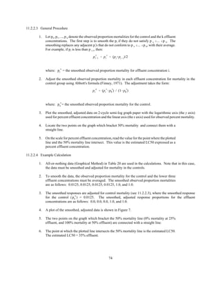 74
p
s
i&1 ' p
s
i ' (pi%pi&1)/2
p
a
i ' (p
s
i &p
s
0 ) / (1&p
s
0 )
11.2.2.3 General Procedure
1. Let po, p1, ..., p k denote the observed proportion mortalities for the control and the k effluent
concentrations. The first step is to smooth the pi if they do not satisfy p o #... #p k. The
smoothing replaces any adjacent pi's that do not conform to p o #... #p k, with their average.
For example, if pi is less than p i-1, then:
where: = the smoothed observed proportion mortality for effluent concentration i.p
s
i
2. Adjust the smoothed observed proportion mortality in each effluent concentration for mortality in the
control group using Abbott's formula (Finney, 1971). The adjustment takes the form:
where: = the smoothed observed proportion mortality for the control.p
s
o
3. Plot the smoothed, adjusted data on 2-cycle semi-log graph paper with the logarithmic axis (the y axis)
used for percent effluent concentration and the linear axis (the x axis) used for observed percent mortality.
4. Locate the two points on the graph which bracket 50% mortality and connect them with a
straight line.
5. On the scale for percent effluent concentration, read the value for the point where the plotted
line and the 50% mortality line intersect. This value is the estimated LC50 expressed as a
percent effluent concentration.
11.2.2.4 Example Calculation
1. All-or-nothing data (Graphical Method) in Table 20 are used in the calculations. Note that in this case,
the data must be smoothed and adjusted for mortality in the controls.
2. To smooth the data, the observed proportion mortality for the control and the lower three
effluent concentrations must be averaged. The smoothed observed proportion mortalities
are as follows: 0.0125, 0.0125, 0.0125, 0.0125, 1.0, and 1.0.
3. The smoothed responses are adjusted for control mortality (see 11.2.2.3), where the smoothed response
for the control ( ) = 0.0125. The smoothed, adjusted response proportions for the effluentp
s
o
concentrations are as follows: 0.0, 0.0, 0.0, 1.0, and 1.0.
4. A plot of the smoothed, adjusted data is shown in Figure 7.
5. The two points on the graph which bracket the 50% mortality line (0% mortality at 25%
effluent, and 100% mortality at 50% effluent) are connected with a straight line.
6. The point at which the plotted line intersects the 50% mortality line is the estimated LC50.
The estimated LC50 = 35% effluent.
 