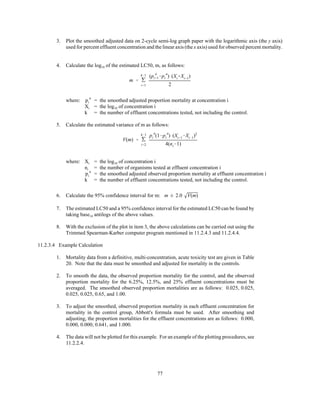 77
V(m) ' '
k&1
i'2
p
a
i (1&p
a
i ) (Xi%1&Xi&1)2
4(ni&1)
3. Plot the smoothed adjusted data on 2-cycle semi-log graph paper with the logarithmic axis (the y axis)
used for percent effluent concentration and the linear axis (the x axis) used for observed percent mortality.
4. Calculate the log10 of the estimated LC50, m, as follows:
m ' '
k&1
i'1
(p
a
i%1&p
a
i ) (Xi%Xi%1)
2
where: = the smoothed adjusted proportion mortality at concentration ip
a
i
Xi = the log10 of concentration i
k = the number of effluent concentrations tested, not including the control.
5. Calculate the estimated variance of m as follows:
where: Xi = the log10 of concentration i
ni = the number of organisms tested at effluent concentration i
= the smoothed adjusted observed proportion mortality at effluent concentration ip
a
i
k = the number of effluent concentrations tested, not including the control.
6. Calculate the 95% confidence interval for m: m ± 2.0 V(m)
7. The estimated LC50 and a 95% confidence interval for the estimated LC50 can be found by
taking base10 antilogs of the above values.
8. With the exclusion of the plot in item 3, the above calculations can be carried out using the
Trimmed Spearman-Karber computer program mentioned in 11.2.4.3 and 11.2.4.4.
11.2.3.4 Example Calculation
1. Mortality data from a definitive, multi-concentration, acute toxicity test are given in Table
20. Note that the data must be smoothed and adjusted for mortality in the controls.
2. To smooth the data, the observed proportion mortality for the control, and the observed
proportion mortality for the 6.25%, 12.5%, and 25% effluent concentrations must be
averaged. The smoothed observed proportion mortalities are as follows: 0.025, 0.025,
0.025, 0.025, 0.65, and 1.00.
3. To adjust the smoothed, observed proportion mortality in each effluent concentration for
mortality in the control group, Abbott's formula must be used. After smoothing and
adjusting, the proportion mortalities for the effluent concentrations are as follows: 0.000,
0.000, 0.000; 0.641, and 1.000.
4. The data will not be plotted for this example. For an example of the plotting procedures, see
11.2.2.4.
 