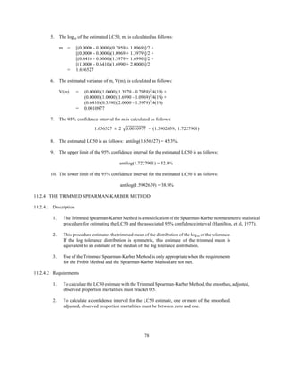 78
1.656527 ± 2 0.0010977 ' (1.5902639, 1.7227901)
5. The log10 of the estimated LC50, m, is calculated as follows:
m = [(0.0000 - 0.0000)(0.7959 + 1.0969)]/2 +
[(0.0000 - 0.0000)(1.0969 + 1.3979)]/2 +
[(0.6410 - 0.0000)(1.3979 + 1.6990)]/2 +
[(1.0000 - 0.6410)(1.6990 + 2.0000)]/2
= 1.656527
6. The estimated variance of m, V(m), is calculated as follows:
V(m) = (0.0000)(1.0000)(1.3979 - 0.7959)2
/4(19) +
(0.0000)(1.0000)(1.6990 - 1.0969)2
/4(19) +
(0.6410)(0.3590)(2.0000 - 1.3979)2
/4(19)
= 0.0010977
7. The 95% confidence interval for m is calculated as follows:
8. The estimated LC50 is as follows: antilog(1.656527) = 45.3%.
9. The upper limit of the 95% confidence interval for the estimated LC50 is as follows:
antilog(1.7227901) = 52.8%
10. The lower limit of the 95% confidence interval for the estimated LC50 is as follows:
antilog(1.5902639) = 38.9%
11.2.4 THE TRIMMED SPEARMAN-KARBER METHOD
11.2.4.1 Description
1. TheTrimmedSpearman-KarberMethodisamodification of the Spearman-Karber nonparametric statistical
procedure for estimating the LC50 and the associated 95% confidence interval (Hamilton, et al, 1977).
2. This procedure estimates the trimmed mean of the distribution of the log10 of the tolerance.
If the log tolerance distribution is symmetric, this estimate of the trimmed mean is
equivalent to an estimate of the median of the log tolerance distribution.
3. Use of the Trimmed Spearman-Karber Method is only appropriate when the requirements
for the Probit Method and the Spearman-Karber Method are not met.
11.2.4.2 Requirements
1. To calculate the LC50 estimate with the Trimmed Spearman-Karber Method, the smoothed, adjusted,
observed proportion mortalities must bracket 0.5.
2. To calculate a confidence interval for the LC50 estimate, one or more of the smoothed,
adjusted, observed proportion mortalities must be between zero and one.
 