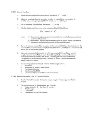 79
Trim ' max(p
a
1 , 1 & p
a
k )
11.2.4.3 General Procedure
1. Smooth the observed proportion mortalities as described in 11.2.2.3, Step 1.
2. Adjust the smoothed observed proportion mortality in each effluent concentration for
mortality in the control group using Abbott's formula (see 11.2.2.3, Step 2).
3. Plot the smoothed, adjusted data as described in 11.2.2.3, Step 3.
4. Calculate the amount of trim to use in the estimation of the LC50 as follows:
where: = the smoothed, adjusted proportion mortality for the lowest effluent concentration,p
a
1
exclusive of the control.
= the smoothed, adjusted proportion mortality for the highest effluent concentration.p
a
k
k = the number of effluent concentrations, exclusive of the control.
5. Due to the intensive nature of the calculation for the estimated LC50 and the calculation for the
associated 95% confidence interval using the Trimmed Spearman-Karber Method, it is recommended
that the data be analyzed by computer.
6. A computer program which estimates the LC50 and associated 95% confidence interval
using the Trimmed-Karber Method, can beobtainedthroughtheEnvironmentalMonitoring
and Support Laboratory (EMSL), 26 W. Martin Luther King Drive, Cincinnati, OH 45268.
The program can be obtained from EMSL-Cincinnati by sending a diskette with a written
request to the above address.
7. The modified program automatically performs the following functions:
a. Smoothing.
b. Adjustment for mortality in the control.
c. Calculation of the trim.
d. Calculation of the LC50.
e. Calculation of the associated 95% confidence interval.
11.2.4.4 Example Calculation Using the Computer Program
1. Data from Table 20 are used to illustrate the analysis using the Trimmed Spearman-Karber
program.
2. The program requests the following input (see Figure 8):
a. Output destination (D = disk file or P = printer).
b. Title for output.
c. Control data.
d. Data for each toxicant concentration.
 