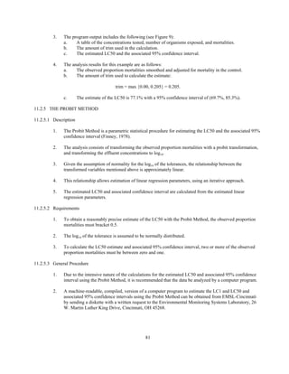 81
3. The program output includes the following (see Figure 9):
a. A table of the concentrations tested, number of organisms exposed, and mortalities.
b. The amount of trim used in the calculation.
c. The estimated LC50 and the associated 95% confidence interval.
4. The analysis results for this example are as follows:
a. The observed proportion mortalities smoothed and adjusted for mortality in the control.
b. The amount of trim used to calculate the estimate:
trim = max {0.00, 0.205} = 0.205.
c. The estimate of the LC50 is 77.1% with a 95% confidence interval of (69.7%, 85.3%).
11.2.5 THE PROBIT METHOD
11.2.5.1 Description
1. The Probit Method is a parametric statistical procedure for estimating the LC50 and the associated 95%
confidence interval (Finney, 1978).
2. The analysis consists of transforming the observed proportion mortalities with a probit transformation,
and transforming the effluent concentrations to log10.
3. Given the assumption of normality for the log10 of the tolerances, the relationship between the
transformed variables mentioned above is approximately linear.
4. This relationship allows estimation of linear regression parameters, using an iterative approach.
5. The estimated LC50 and associated confidence interval are calculated from the estimated linear
regression parameters.
11.2.5.2 Requirements
1. To obtain a reasonably precise estimate of the LC50 with the Probit Method, the observed proportion
mortalities must bracket 0.5.
2. The log10 of the tolerance is assumed to be normally distributed.
3. To calculate the LC50 estimate and associated 95% confidence interval, two or more of the observed
proportion mortalities must be between zero and one.
11.2.5.3 General Procedure
1. Due to the intensive nature of the calculations for the estimated LC50 and associated 95% confidence
interval using the Probit Method, it is recommended that the data be analyzed by a computer program.
2. A machine-readable, compiled, version of a computer program to estimate the LC1 and LC50 and
associated 95% confidence intervals using the Probit Method can be obtained from EMSL-Cincinnati
by sending a diskette with a written request to the Environmental Monitoring Systems Laboratory, 26
W. Martin Luther King Drive, Cincinnati, OH 45268.
 