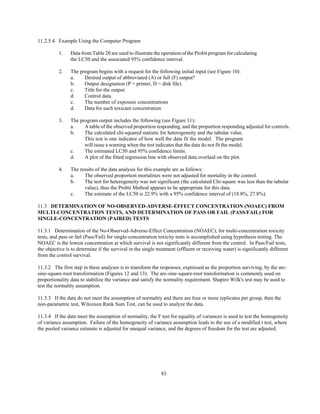 83
11.2.5.4 Example Using the Computer Program
1. Data from Table 20 are used to illustrate the operation of the Probit program for calculating
the LC50 and the associated 95% confidence interval.
2. The program begins with a request for the following initial input (see Figure 10):
a. Desired output of abbreviated (A) or full (F) output?
b. Output designation (P = printer, D = disk file).
c. Title for the output.
d. Control data.
c. The number of exposure concentrations
d. Data for each toxicant concentration
3. The program output includes the following (see Figure 11):
a. A table of the observed proportion responding, and the proportion responding adjusted for controls.
b. The calculated chi-squared statistic for heterogeneity and the tabular value.
This test is one indicator of how well the data fit the model. The program
will issue a warning when the test indicates that the data do not fit the model.
c. The estimated LC50 and 95% confidence limits.
d. A plot of the fitted regression line with observed data overlaid on the plot.
4. The results of the data analysis for this example are as follows:
a. The observed proportion mortalities were not adjusted for mortality in the control.
b. The test for heterogeneity was not significant (the calculated Chi-square was less than the tabular
value), thus the Probit Method appears to be appropriate for this data.
c. The estimate of the LC50 is 22.9% with a 95% confidence interval of (18.8%, 27.8%).
11.3 DETERMINATION OF NO-OBSERVED-ADVERSE-EFFECT CONCENTRATION (NOAEC) FROM
MULTI-CONCENTRATION TESTS, AND DETERMINATION OF PASS OR FAIL (PASS/FAIL) FOR
SINGLE-CONCENTRATION (PAIRED) TESTS
11.3.1 Determination of the No-Observed-Adverse-Effect Concentration (NOAEC), for multi-concentration toxicity
tests, and pass or fail (Pass/Fail) for single-concentration toxicity tests is accomplished using hypothesis testing. The
NOAEC is the lowest concentration at which survival is not significantly different from the control. In Pass/Fail tests,
the objective is to determine if the survival in the single treatment (effluent or receiving water) is significantly different
from the control survival.
11.3.2 The first step in these analyses is to transform the responses, expressed as the proportion surviving, by the arc-
sine-square-root transformation (Figures 12 and 13). The arc-sine-square-root transformation is commonly used on
proportionality data to stabilize the variance and satisfy the normality requirement. Shapiro Wilk's test may be used to
test the normality assumption.
11.3.3 If the data do not meet the assumption of normality and there are four or more replicates per group, then the
non-parametric test, Wilcoxon Rank Sum Test, can be used to analyze the data.
11.3.4 If the data meet the assumption of normality, the F test for equality of variances is used to test the homogeneity
of variance assumption. Failure of the homogeneity of variance assumption leads to the use of a modified t test, where
the pooled variance estimate is adjusted for unequal variance, and the degrees of freedom for the test are adjusted.
 