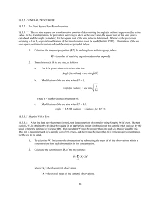88
Angle(in radians) ' arc sine (RP)
Angle(in radians) ' arc sine
1
4n
Angle ' 1.5708 radians & (radians for RP'0)
D'j
n
i'1
(Xi&X)2
11.3.5 GENERAL PROCEDURE
11.3.5.1 Arc Sine Square Root Transformation
11.3.5.1.1 The arc sine square root transformation consists of determining the angle (in radians) represented by a sine
value. In this transformation, the proportion surviving is taken as the sine value, the square root of the sine value is
calculated, and the angle (in radians) for the square root of the sine value is determined. Whenever the proportion
surviving is 0 or 1, a special modification of the transformation must be used (Bartlett, 1937). Illustrations of the arc
sine square root transformation and modification are provided below.
1. Calculate the response proportion (RP) for each replicate within a group, where:
RP = (number of surviving organisms)/(number exposed)
2. Transform each RP to arc sine, as follows.
a. For RPs greater than zero or less than one:
b. Modification of the arc sine when RP = 0.
where n = number animals/treatment rep.
c. Modification of the arc sine when RP = 1.0.
11.3.5.2 Shapiro Wilk's Test
11.3.5.2.1 After the data have been transformed, test the assumption of normality using Shapiro Wilk's test. The test
statistic, W, is obtained by dividing the square of an appropriate linear combination of the sample order statistics by the
usual symmetric estimate of variance (D). The calculated W must be greater than zero and less than or equal to one.
This test is recommended for a sample size of 50 or less, and there must be more than two replicates per concentration
for the test to be valid.
1. To calculate W, first center the observations by subtracting the mean of all the observations within a
concentration from each observation in that concentration.
2. Calculate the denominator, D, of the test statistic:
where: Xi = the ith centered observation
= the overall mean of the centered observations.¯X
 