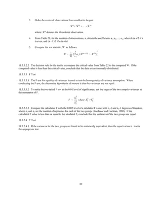 89
W '
1
D
['
k
i'1
ai (X (n&i%1)
& X (1)
)]
2
3. Order the centered observations from smallest to largest.
X(1)
# X(2)
#. . . #X (i)
where: X(i)
denotes the ith ordered observation.
4. From Table 21, for the number of observations, n, obtain the coefficients a1, a2, ..., a k, where k is n/2 if n
is even, and (n - 1)/2 if n is odd.
5. Compute the test statistic, W, as follows:
11.3.5.2.2 The decision rule for the test is to compare the critical value from Table 22 to the computed W. If the
computed value is less than the critical value, conclude that the data are not normally distributed.
11.3.5.3 F Test
11.3.5.3.1 The F test for equality of variances is used to test the homogeneity of variance assumption. When
conducting the F test, the alternative hypothesis of interest is that the variances are not equal.
11.3.5.3.2 To make the two-tailed F test at the 0.01 level of significance, put the larger of the two sample variances in
the numerator of F.
F '
S
2
1
S
2
2
where S
2
1 >S
2
2
11.3.5.3.3 Compare the calculated F with the 0.005 level of a tabulated F value with n1-1 and n2-1 degrees of freedom,
where n1 and n2 are the number of replicates for each of the two groups (Snedecor and Cochran, 1980). If the
calculated F value is less than or equal to the tabulated F, conclude that the variances of the two groups are equal.
11.3.5.4 T Test
11.3.5.4.1 If the variances for the two groups are found to be statistically equivalent, then the equal variance t test is
the appropriate test.
 