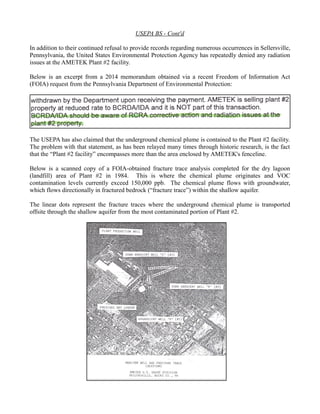 USEPA BS - Cont'd 
In addition to their continued refusal to provide records regarding numerous occurrences in Sellersville, 
Pennsylvania, the United States Environmental Protection Agency has repeatedly denied any radiation 
issues at the AMETEK Plant #2 facility. 
Below is an excerpt from a 2014 memorandum obtained via a recent Freedom of Information Act 
(FOIA) request from the Pennsylvania Department of Environmental Protection: 
The USEPA has also claimed that the underground chemical plume is contained to the Plant #2 facility. 
The problem with that statement, as has been relayed many times through historic research, is the fact 
that the “Plant #2 facility” encompasses more than the area enclosed by AMETEK's fenceline. 
Below is a scanned copy of a FOIA-obtained fracture trace analysis completed for the dry lagoon 
(landfill) area of Plant #2 in 1984. This is where the chemical plume originates and VOC 
contamination levels currently exceed 150,000 ppb. The chemical plume flows with groundwater, 
which flows directionally in fractured bedrock (“fracture trace”) within the shallow aquifer. 
The linear dots represent the fracture traces where the underground chemical plume is transported 
offsite through the shallow aquifer from the most contaminated portion of Plant #2. 
 