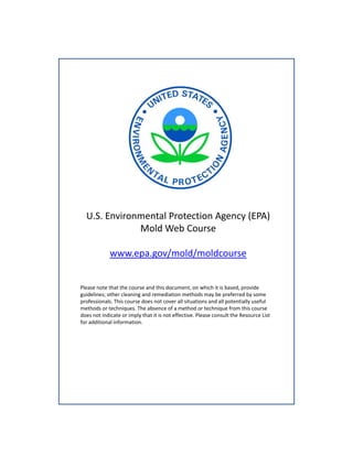 U.S. Environmental Protection Agency (EPA)
Mold Web Course
Mold Web Course
www.epa.gov/mold/moldcourse

Please note that the course and this document, on which it is based, provide 
guidelines; other cleaning and remediation methods may be preferred by some 
professionals. This course does not cover all situations and all potentially useful 
methods or techniques. The absence of a method or technique from this course 
does not indicate or imply that it is not effective. Please consult the Resource List 
for additional information. 

 