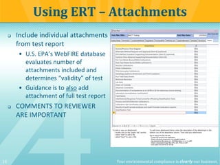 10 Your environmental compliance is clearly our business.
 Include individual attachments
from test report
• U.S. EPA’s WebFIRE database
evaluates number of
attachments included and
determines “validity” of test
• Guidance is to also add
attachment of full test report
 COMMENTS TO REVIEWER
ARE IMPORTANT
Using ERT – Attachments
 