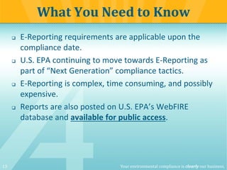 13 Your environmental compliance is clearly our business.
 E-Reporting requirements are applicable upon the
compliance date.
 U.S. EPA continuing to move towards E-Reporting as
part of “Next Generation” compliance tactics.
 E-Reporting is complex, time consuming, and possibly
expensive.
 Reports are also posted on U.S. EPA’s WebFIRE
database and available for public access.
What You Need to Know
 