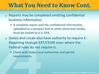 14 Your environmental compliance is clearly our business.
 Reports may be completed omitting confidential
business information.
• A complete report and the confidential information,
uploaded to a compact disk or other electronic media,
must be mailed to U.S. EPA.
 States and Locals also have authority to require E-
Reporting through ERT/CEDRI even where the
Federal rules do not require it.
• Check with State/Local authorities and permit
requirements.
What You Need to Know Cont.
 