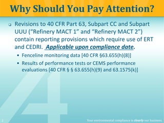 2 Your environmental compliance is clearly our business.
 Revisions to 40 CFR Part 63, Subpart CC and Subpart
UUU (“Refinery MACT 1” and “Refinery MACT 2”)
contain reporting provisions which require use of ERT
and CEDRI. Applicable upon compliance date.
• Fenceline monitoring data [40 CFR §63.655(h)(8)]
• Results of performance tests or CEMS performance
evaluations [40 CFR § § 63.655(h)(9) and 63.1575(k)]
Why Should You Pay Attention?
 