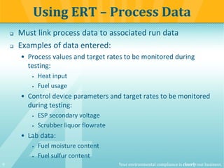 9 Your environmental compliance is clearly our business.
 Must link process data to associated run data
 Examples of data entered:
• Process values and target rates to be monitored during
testing:
 Heat input
 Fuel usage
• Control device parameters and target rates to be monitored
during testing:
 ESP secondary voltage
 Scrubber liquor flowrate
• Lab data:
 Fuel moisture content
 Fuel sulfur content
Using ERT – Process Data
 