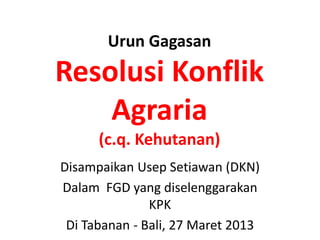 Urun Gagasan
Resolusi Konflik
    Agraria
      (c.q. Kehutanan)
Disampaikan Usep Setiawan (DKN)
Dalam FGD yang diselenggarakan
               KPK
 Di Tabanan - Bali, 27 Maret 2013
 