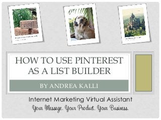 HOW TO USE PINTEREST
AS A LIST BUILDER
BY ANDREA KALLI
Internet Marketing Virtual Assistant
Your Message. Your Product. Your Business.
 