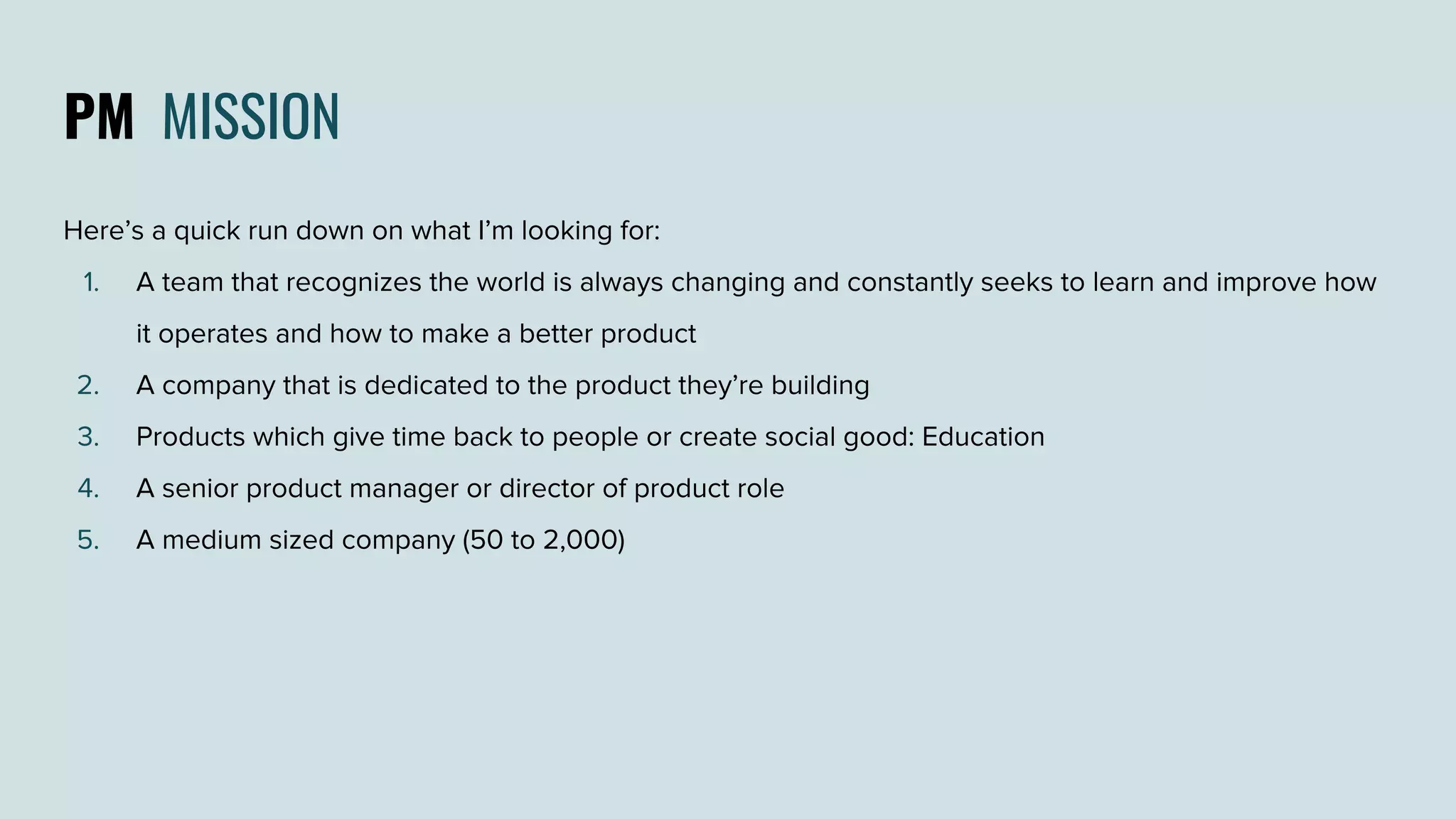 PM MISSION
Here’s a quick run down on what I’m looking for:
1. A team that recognizes the world is always changing and constantly seeks to learn and improve how
it operates and how to make a better product
2. A company that is dedicated to the product they’re building
3. Products which give time back to people or create social good: Education
4. A senior product manager or director of product role
5. A medium sized company (50 to 2,000)
 