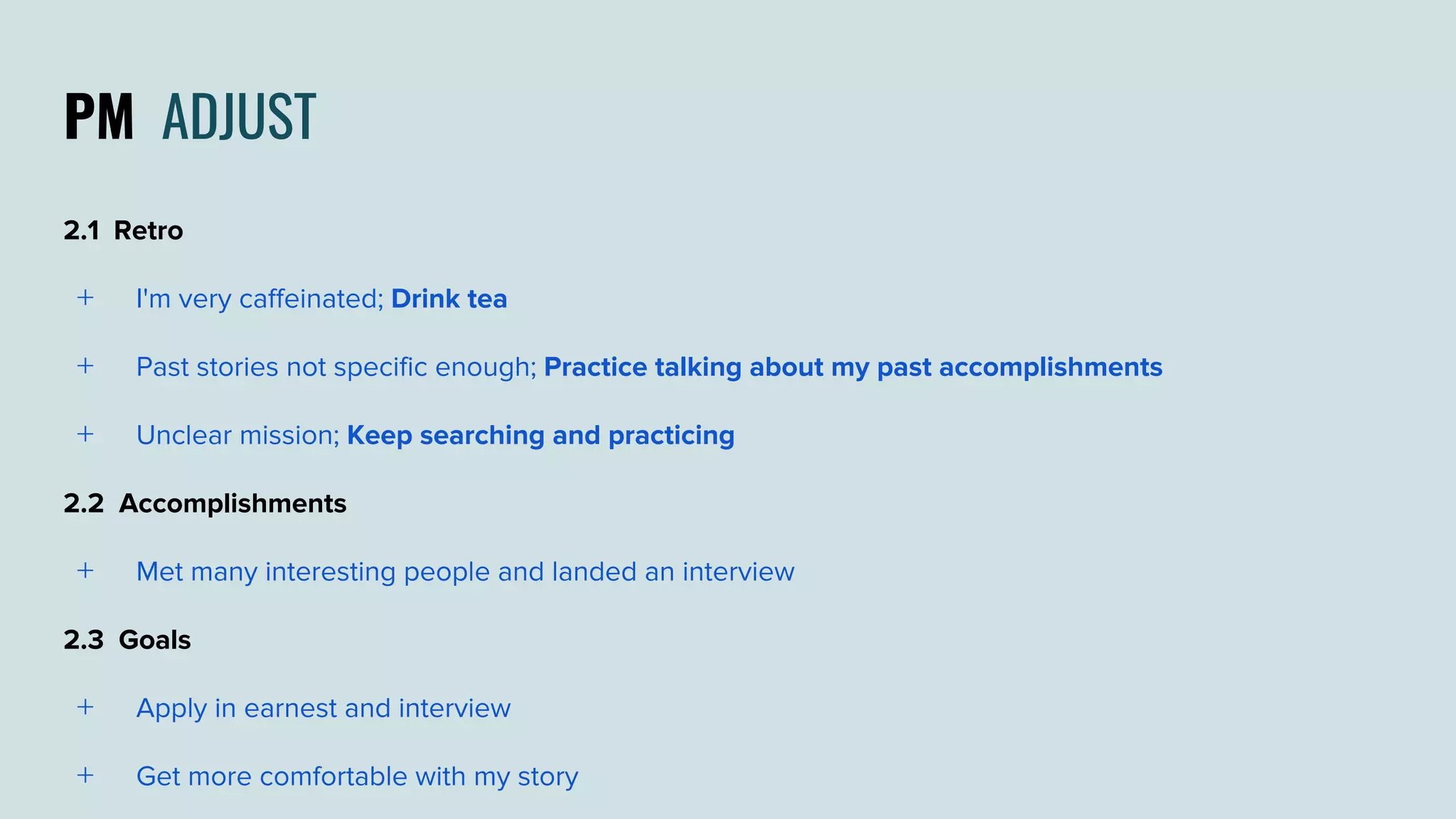 PM ADJUST
2.1 Retro
﹢ I'm very caffeinated; Drink tea
﹢ Past stories not specific enough; Practice talking about my past accomplishments
﹢ Unclear mission; Keep searching and practicing
2.2 Accomplishments
﹢ Met many interesting people and landed an interview
2.3 Goals
﹢ Apply in earnest and interview
﹢ Get more comfortable with my story
 
