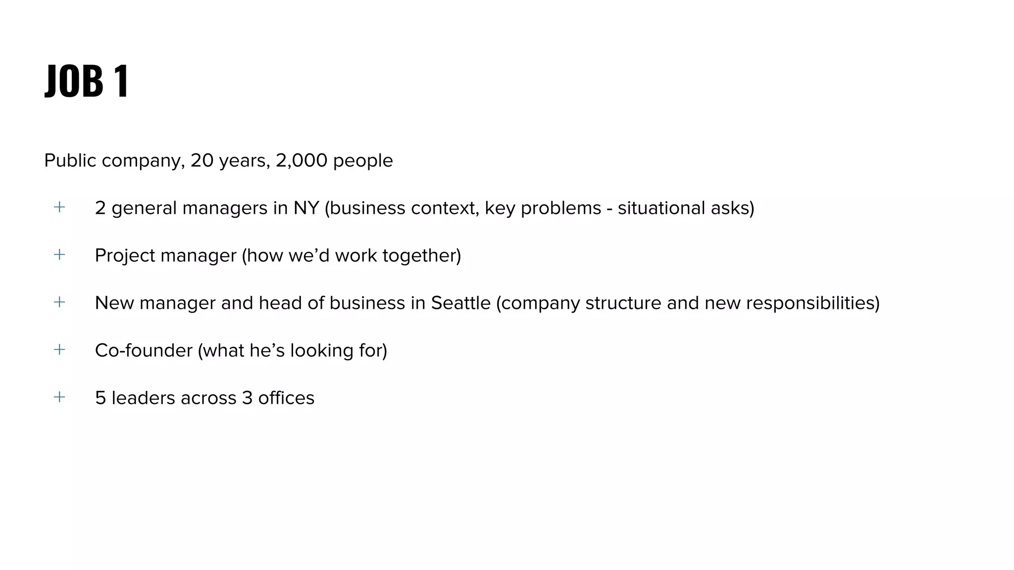 Public company, 20 years, 2,000 people
﹢ 2 general managers in NY (business context, key problems - situational asks)
﹢ Project manager (how we’d work together)
﹢ New manager and head of business in Seattle (company structure and new responsibilities)
﹢ Co-founder (what he’s looking for)
﹢ 5 leaders across 3 offices
JOB 1
 