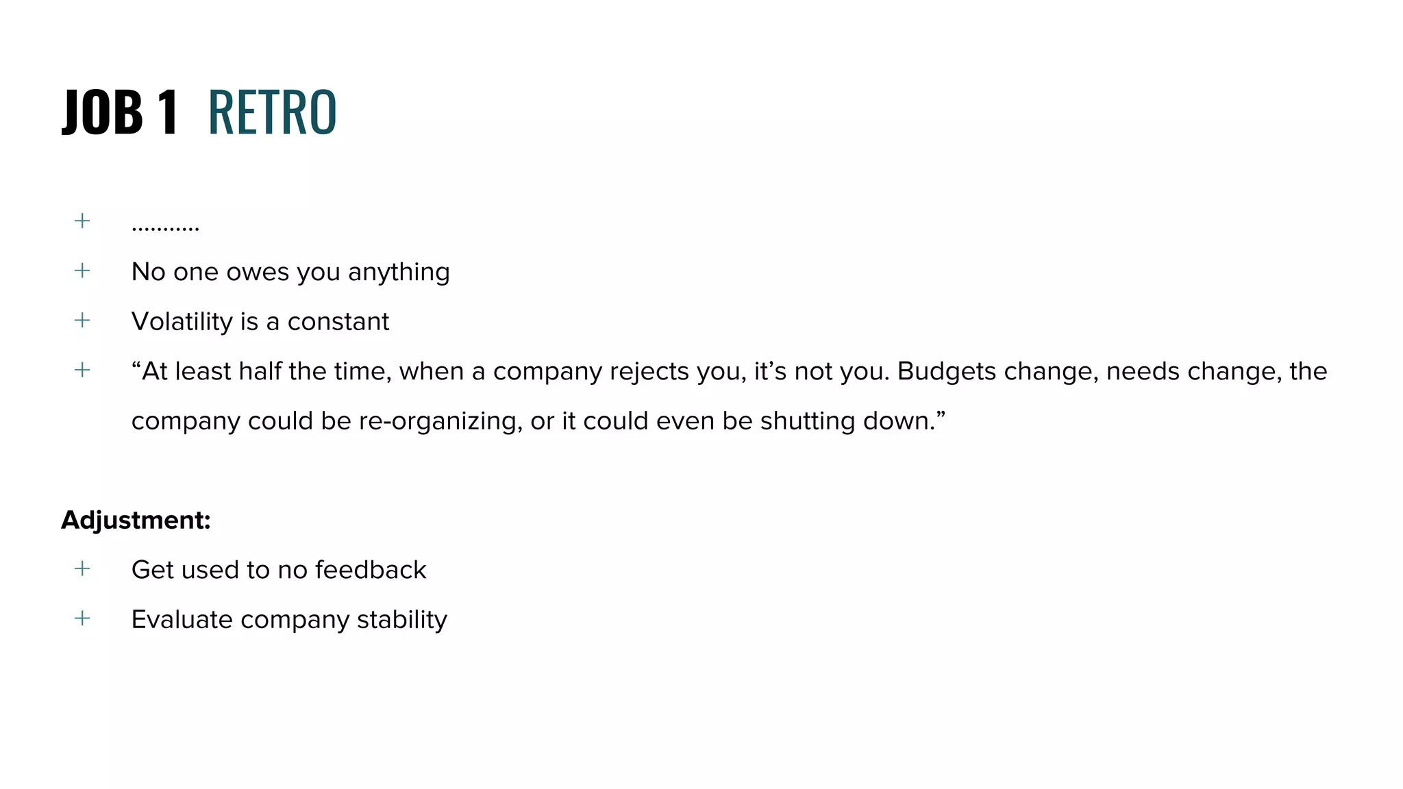 ﹢ …..…...
﹢ No one owes you anything
﹢ Volatility is a constant
﹢ “At least half the time, when a company rejects you, it’s not you. Budgets change, needs change, the
company could be re-organizing, or it could even be shutting down.”
Adjustment:
﹢ Get used to no feedback
﹢ Evaluate company stability
JOB 1 RETRO
 