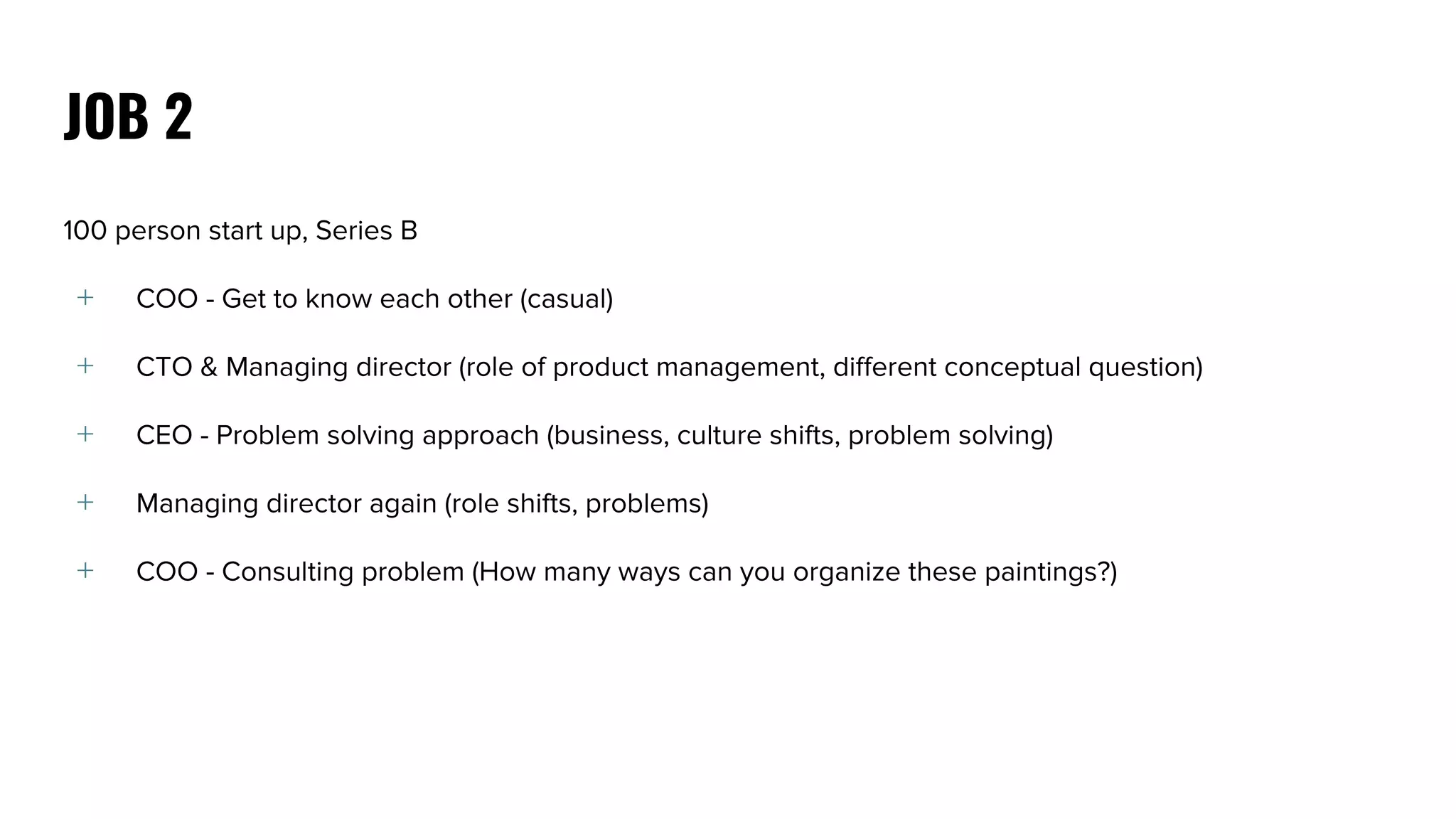 100 person start up, Series B
﹢ COO - Get to know each other (casual)
﹢ CTO & Managing director (role of product management, different conceptual question)
﹢ CEO - Problem solving approach (business, culture shifts, problem solving)
﹢ Managing director again (role shifts, problems)
﹢ COO - Consulting problem (How many ways can you organize these paintings?)
JOB 2
 