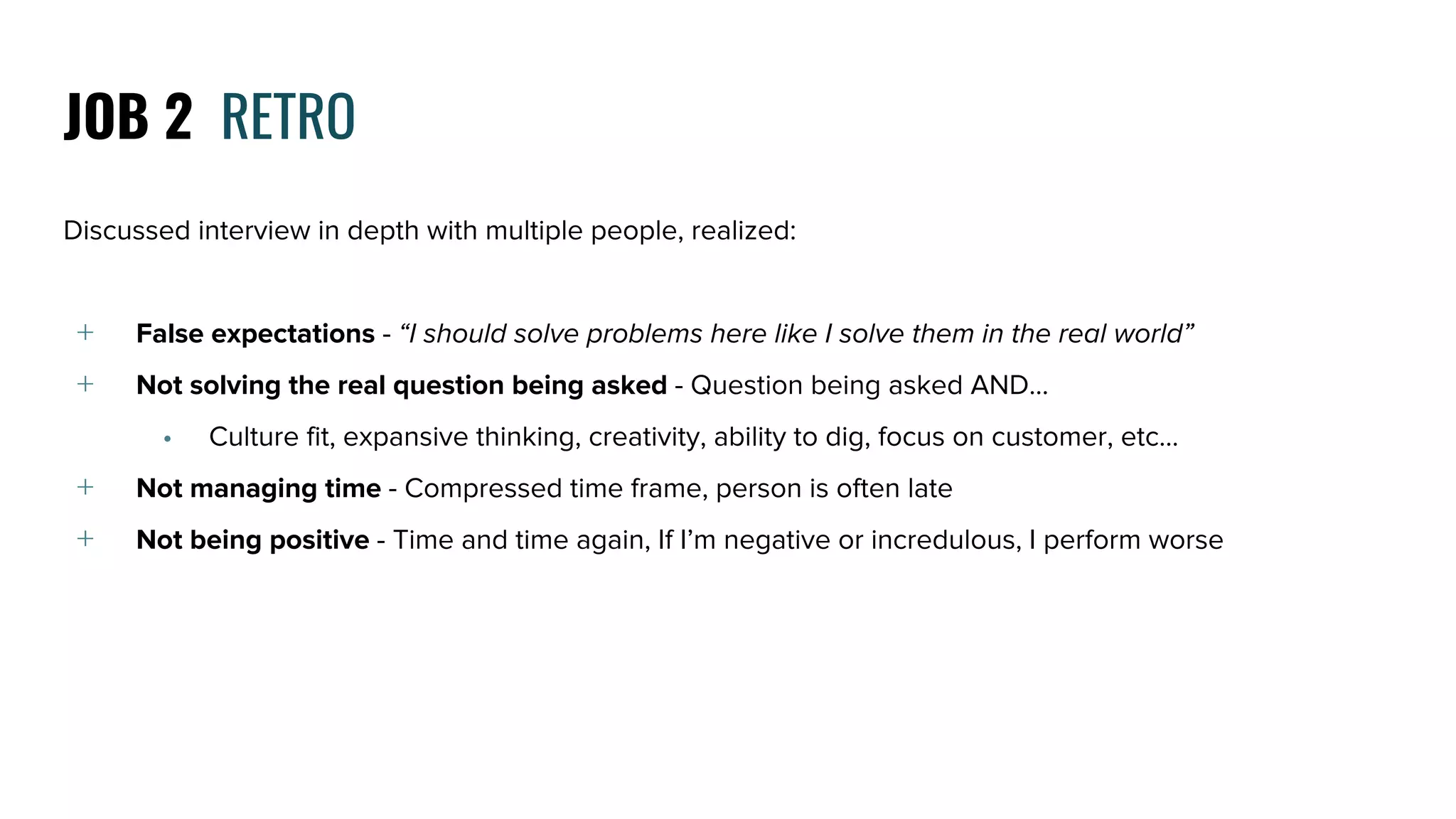 Discussed interview in depth with multiple people, realized:
﹢ False expectations - “I should solve problems here like I solve them in the real world”
﹢ Not solving the real question being asked - Question being asked AND...
• Culture fit, expansive thinking, creativity, ability to dig, focus on customer, etc…
﹢ Not managing time - Compressed time frame, person is often late
﹢ Not being positive - Time and time again, If I’m negative or incredulous, I perform worse
JOB 2 RETRO
 