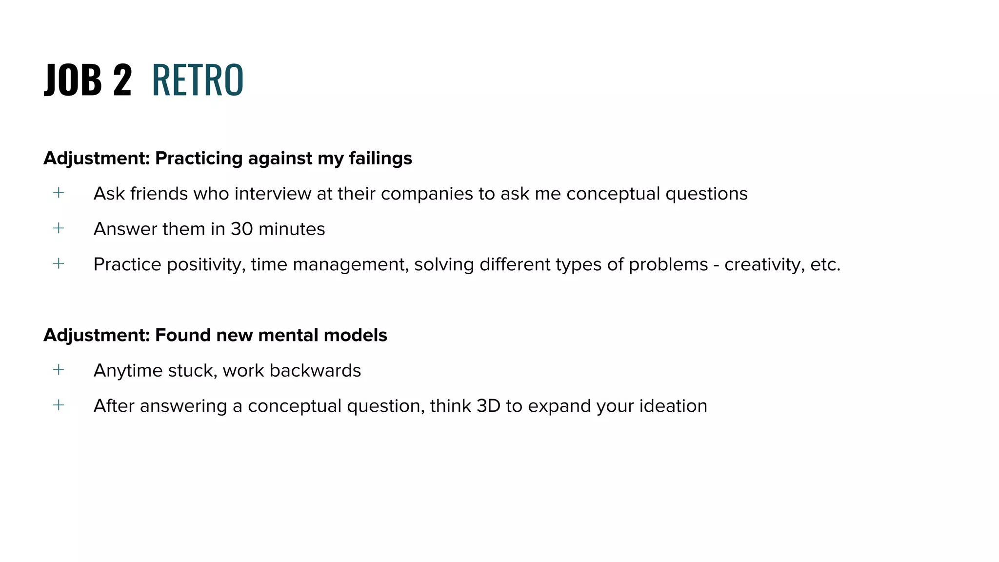Adjustment: Practicing against my failings
﹢ Ask friends who interview at their companies to ask me conceptual questions
﹢ Answer them in 30 minutes
﹢ Practice positivity, time management, solving different types of problems - creativity, etc.
Adjustment: Found new mental models
﹢ Anytime stuck, work backwards
﹢ After answering a conceptual question, think 3D to expand your ideation
JOB 2 RETRO
 