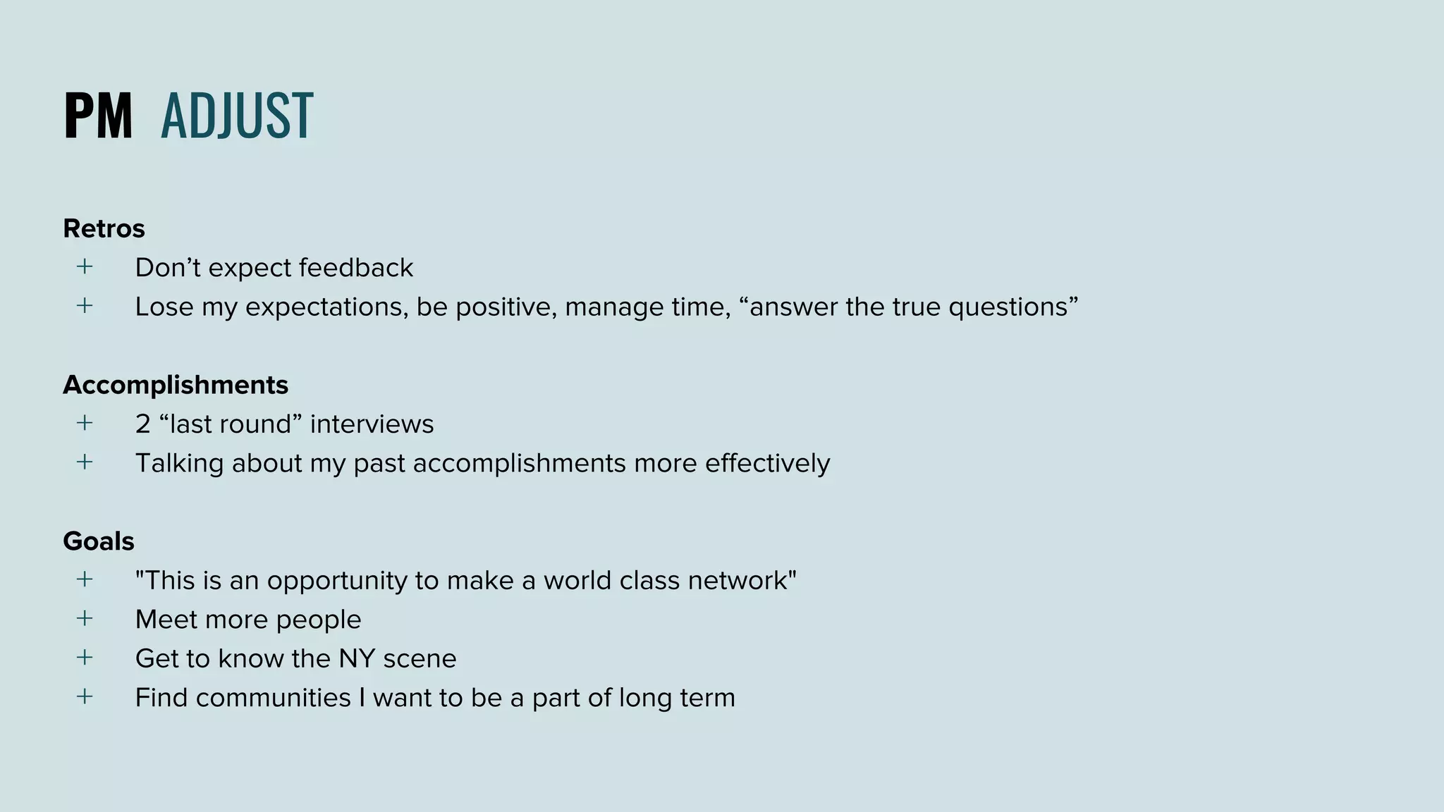 PM ADJUST
Retros
﹢ Don’t expect feedback
﹢ Lose my expectations, be positive, manage time, “answer the true questions”
Accomplishments
﹢ 2 “last round” interviews
﹢ Talking about my past accomplishments more effectively
Goals
﹢ "This is an opportunity to make a world class network"
﹢ Meet more people
﹢ Get to know the NY scene
﹢ Find communities I want to be a part of long term
 