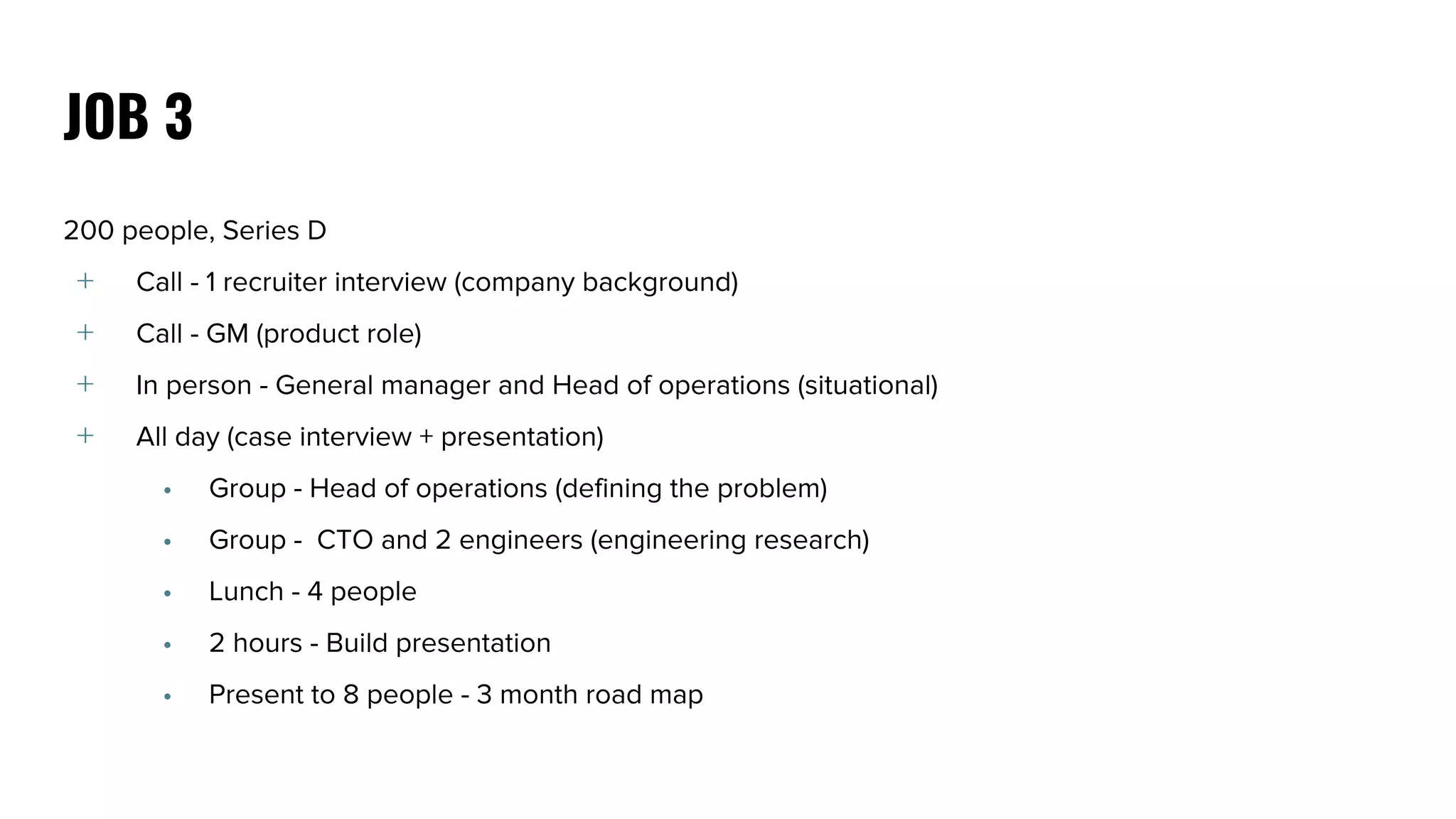 200 people, Series D
﹢ Call - 1 recruiter interview (company background)
﹢ Call - GM (product role)
﹢ In person - General manager and Head of operations (situational)
﹢ All day (case interview + presentation)
• Group - Head of operations (defining the problem)
• Group - CTO and 2 engineers (engineering research)
• Lunch - 4 people
• 2 hours - Build presentation
• Present to 8 people - 3 month road map
JOB 3
 