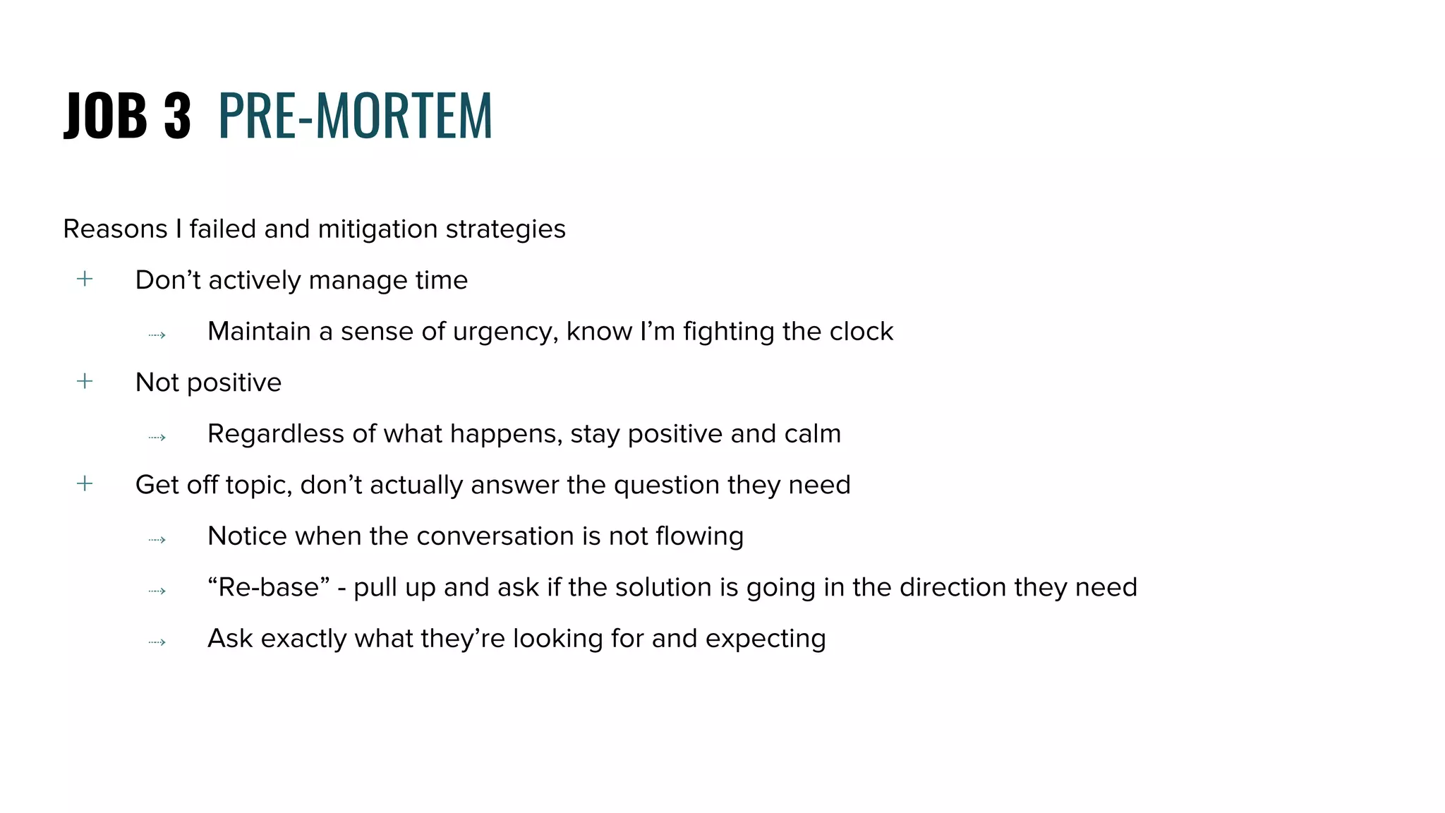 Reasons I failed and mitigation strategies
﹢ Don’t actively manage time
⤑ Maintain a sense of urgency, know I’m fighting the clock
﹢ Not positive
⤑ Regardless of what happens, stay positive and calm
﹢ Get off topic, don’t actually answer the question they need
⤑ Notice when the conversation is not flowing
⤑ “Re-base” - pull up and ask if the solution is going in the direction they need
⤑ Ask exactly what they’re looking for and expecting
JOB 3 PRE-MORTEM
 