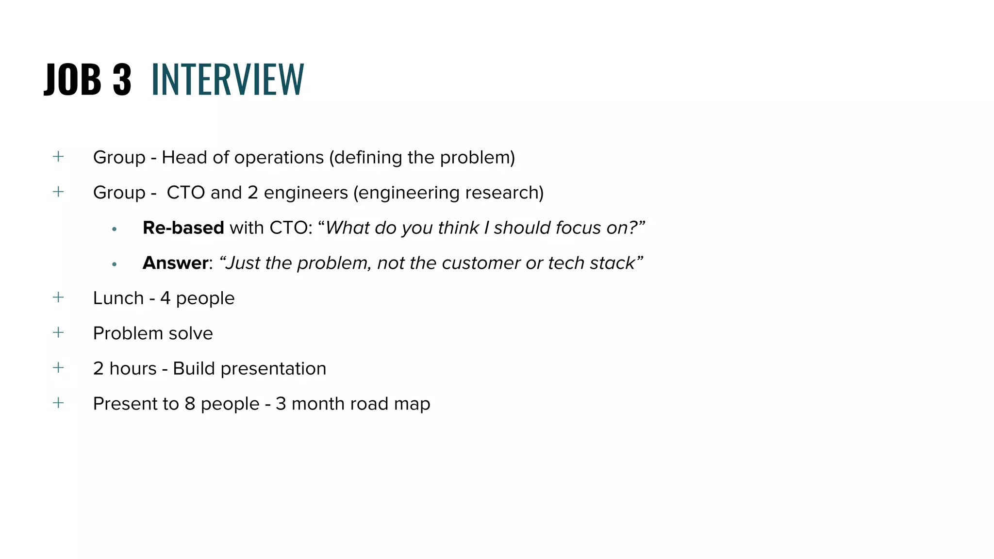 ﹢ Group - Head of operations (defining the problem)
﹢ Group - CTO and 2 engineers (engineering research)
• Re-based with CTO: “What do you think I should focus on?”
• Answer: “Just the problem, not the customer or tech stack”
﹢ Lunch - 4 people
﹢ Problem solve
﹢ 2 hours - Build presentation
﹢ Present to 8 people - 3 month road map
JOB 3 INTERVIEW
 