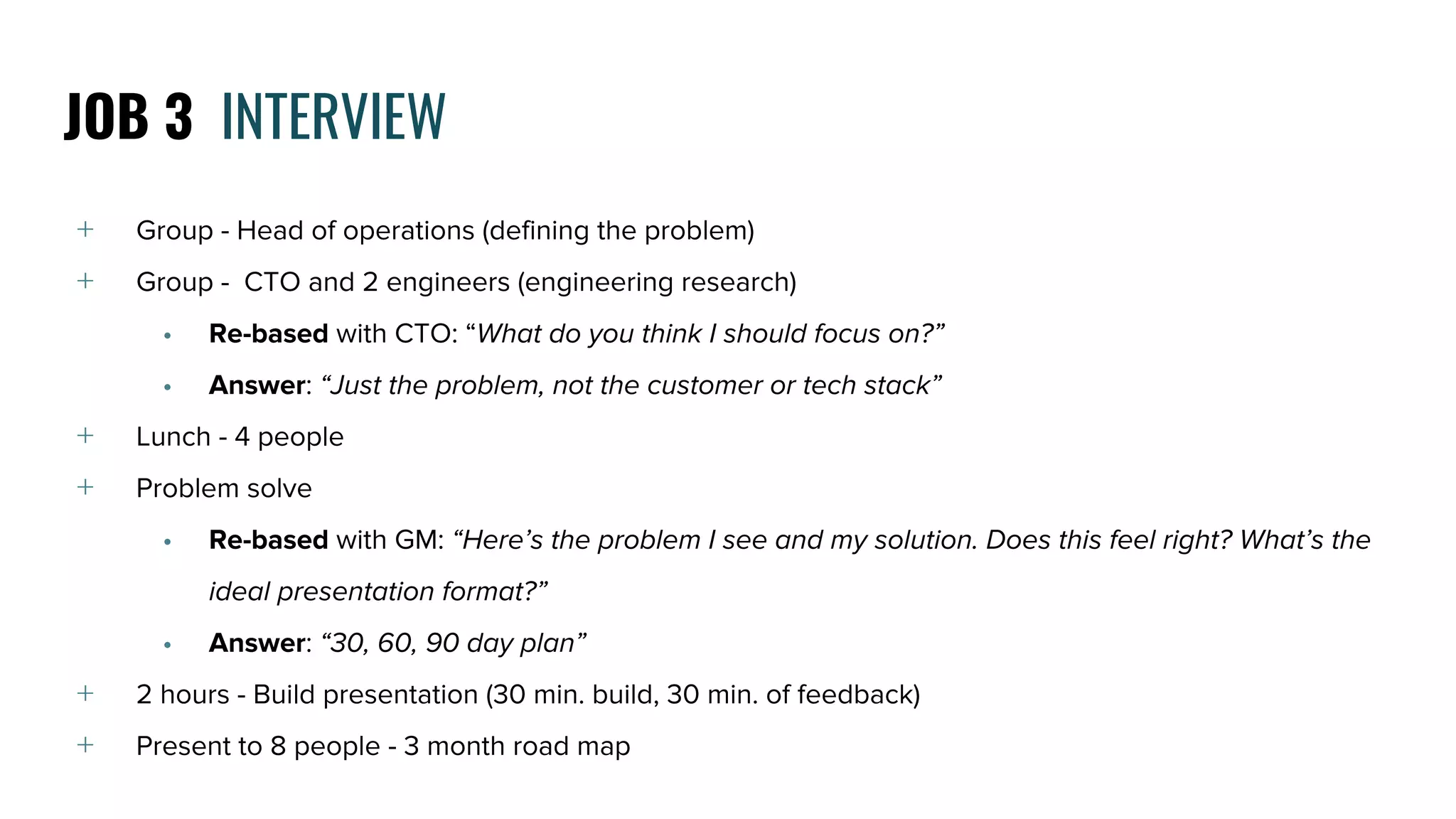 ﹢ Group - Head of operations (defining the problem)
﹢ Group - CTO and 2 engineers (engineering research)
• Re-based with CTO: “What do you think I should focus on?”
• Answer: “Just the problem, not the customer or tech stack”
﹢ Lunch - 4 people
﹢ Problem solve
• Re-based with GM: “Here’s the problem I see and my solution. Does this feel right? What’s the
ideal presentation format?”
• Answer: “30, 60, 90 day plan”
﹢ 2 hours - Build presentation (30 min. build, 30 min. of feedback)
﹢ Present to 8 people - 3 month road map
JOB 3 INTERVIEW
 