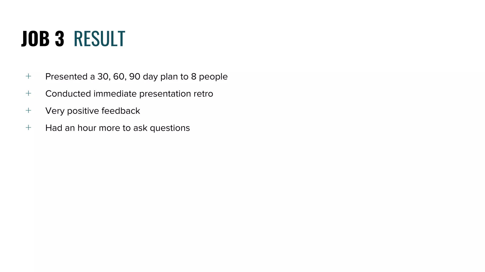 ﹢ Presented a 30, 60, 90 day plan to 8 people
﹢ Conducted immediate presentation retro
﹢ Very positive feedback
﹢ Had an hour more to ask questions
JOB 3 RESULT
 