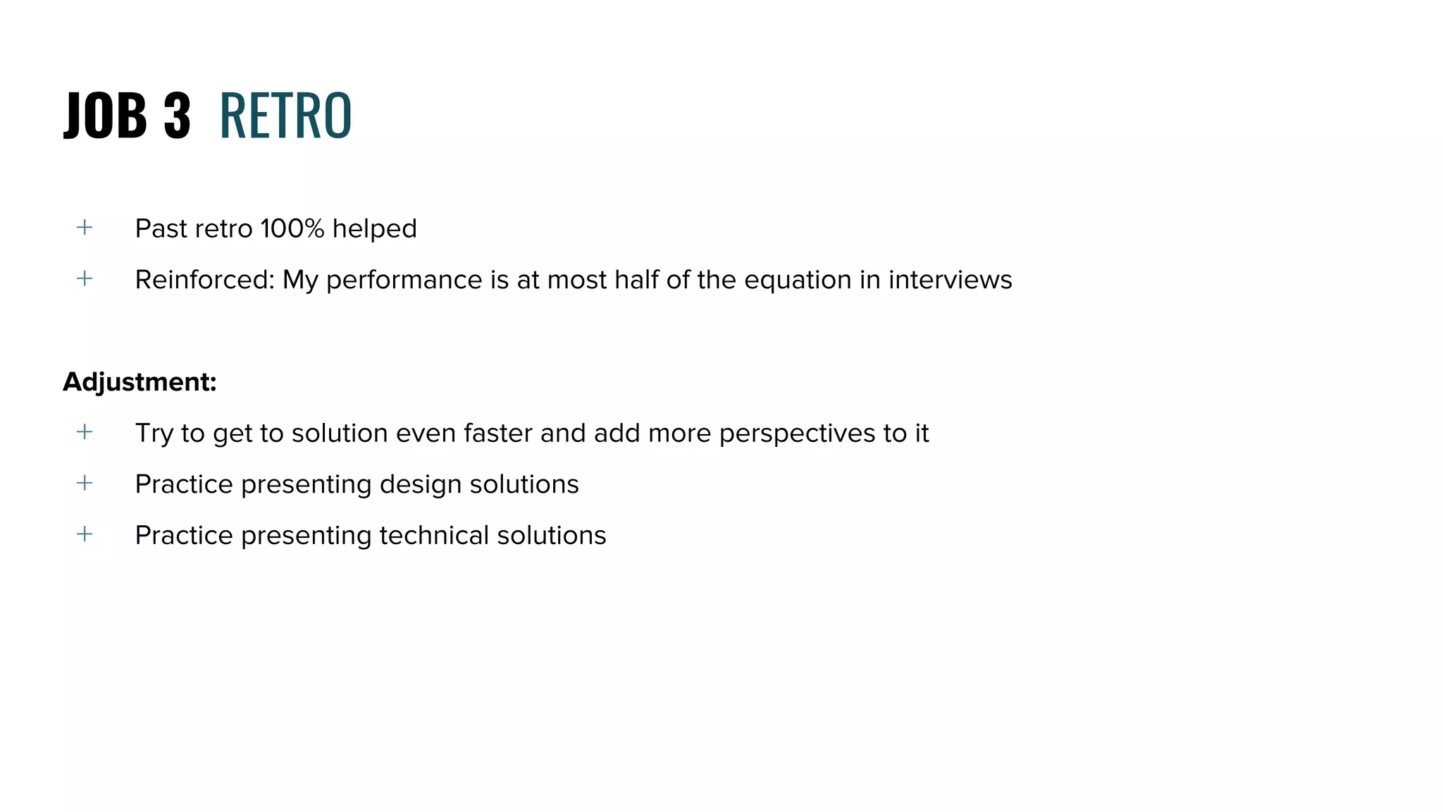 ﹢ Past retro 100% helped
﹢ Reinforced: My performance is at most half of the equation in interviews
Adjustment:
﹢ Try to get to solution even faster and add more perspectives to it
﹢ Practice presenting design solutions
﹢ Practice presenting technical solutions
JOB 3 RETRO
 