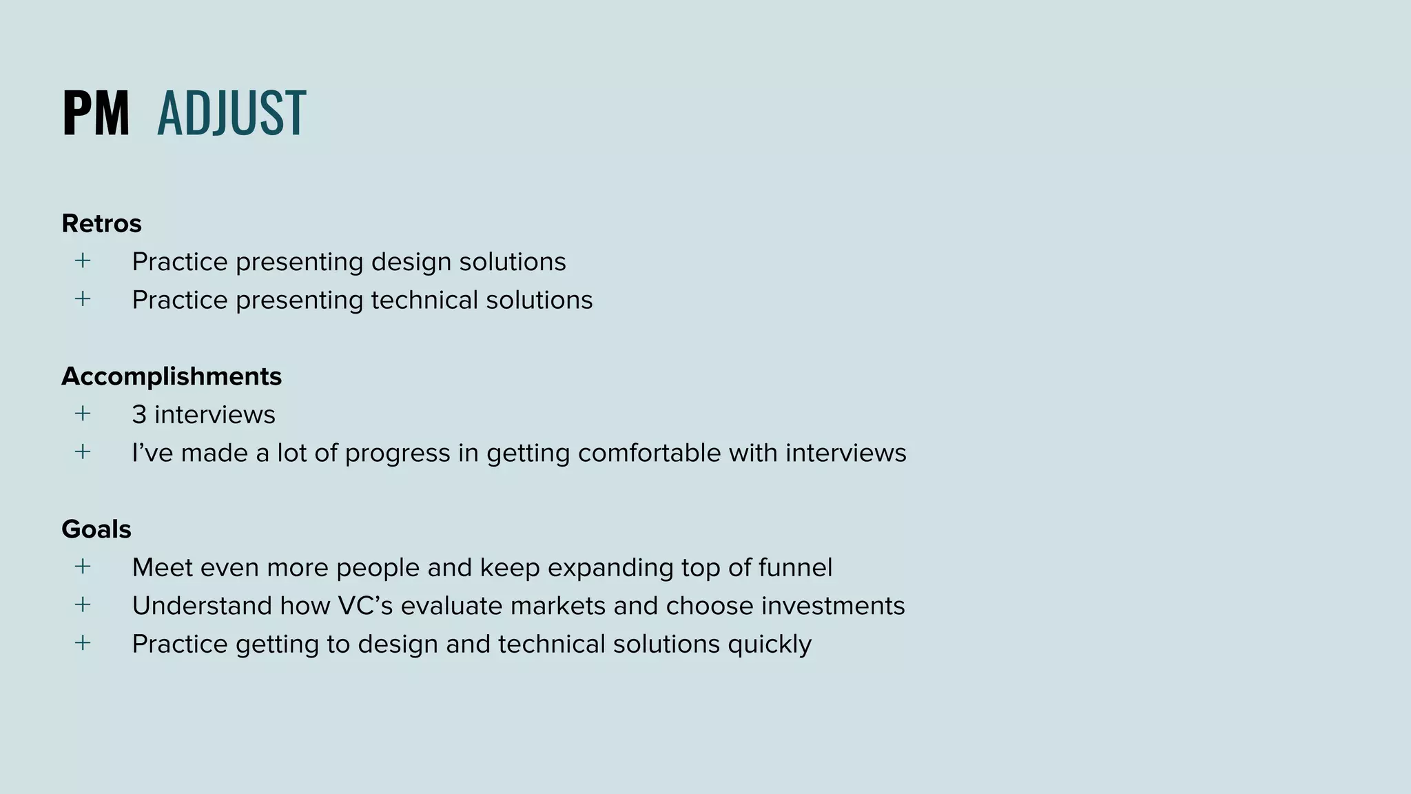 PM ADJUST
Retros
﹢ Practice presenting design solutions
﹢ Practice presenting technical solutions
Accomplishments
﹢ 3 interviews
﹢ I’ve made a lot of progress in getting comfortable with interviews
Goals
﹢ Meet even more people and keep expanding top of funnel
﹢ Understand how VC’s evaluate markets and choose investments
﹢ Practice getting to design and technical solutions quickly
 