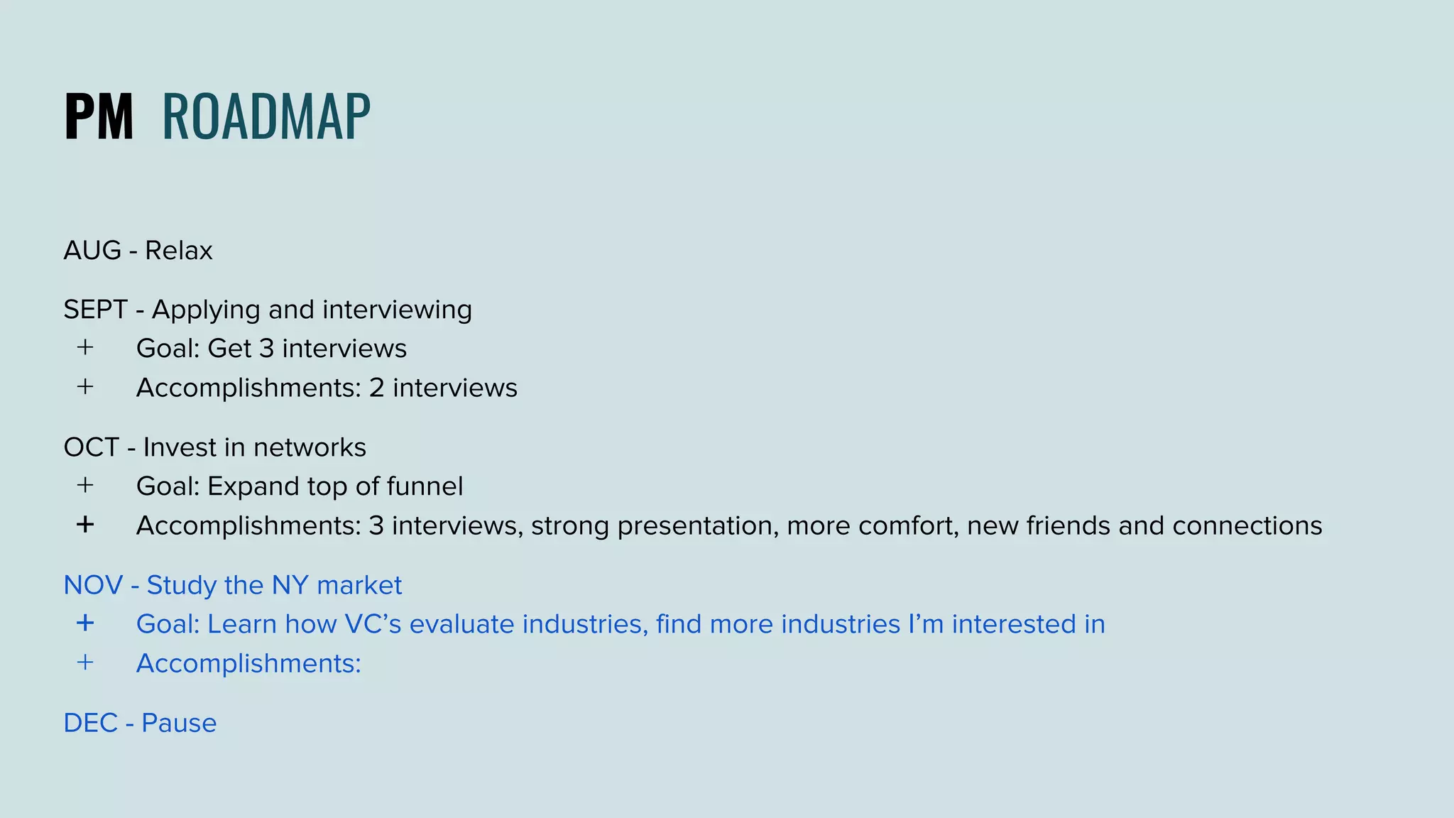 PM ROADMAP
AUG - Relax
SEPT - Applying and interviewing
﹢ Goal: Get 3 interviews
﹢ Accomplishments: 2 interviews
OCT - Invest in networks
﹢ Goal: Expand top of funnel
﹢ Accomplishments: 3 interviews, strong presentation, more comfort, new friends and connections
NOV - Study the NY market
﹢ Goal: Learn how VC’s evaluate industries, find more industries I’m interested in
﹢ Accomplishments:
DEC - Pause
 