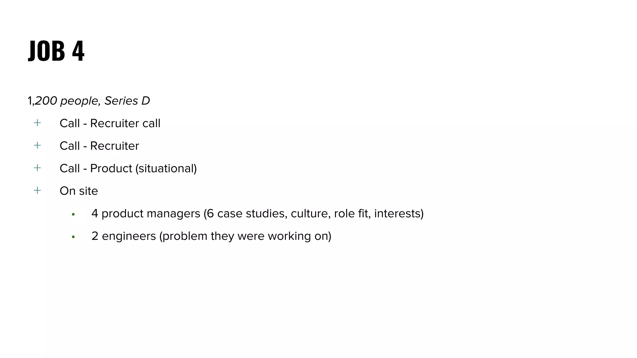1,200 people, Series D
﹢ Call - Recruiter call
﹢ Call - Recruiter
﹢ Call - Product (situational)
﹢ On site
• 4 product managers (6 case studies, culture, role fit, interests)
• 2 engineers (problem they were working on)
JOB 4
 