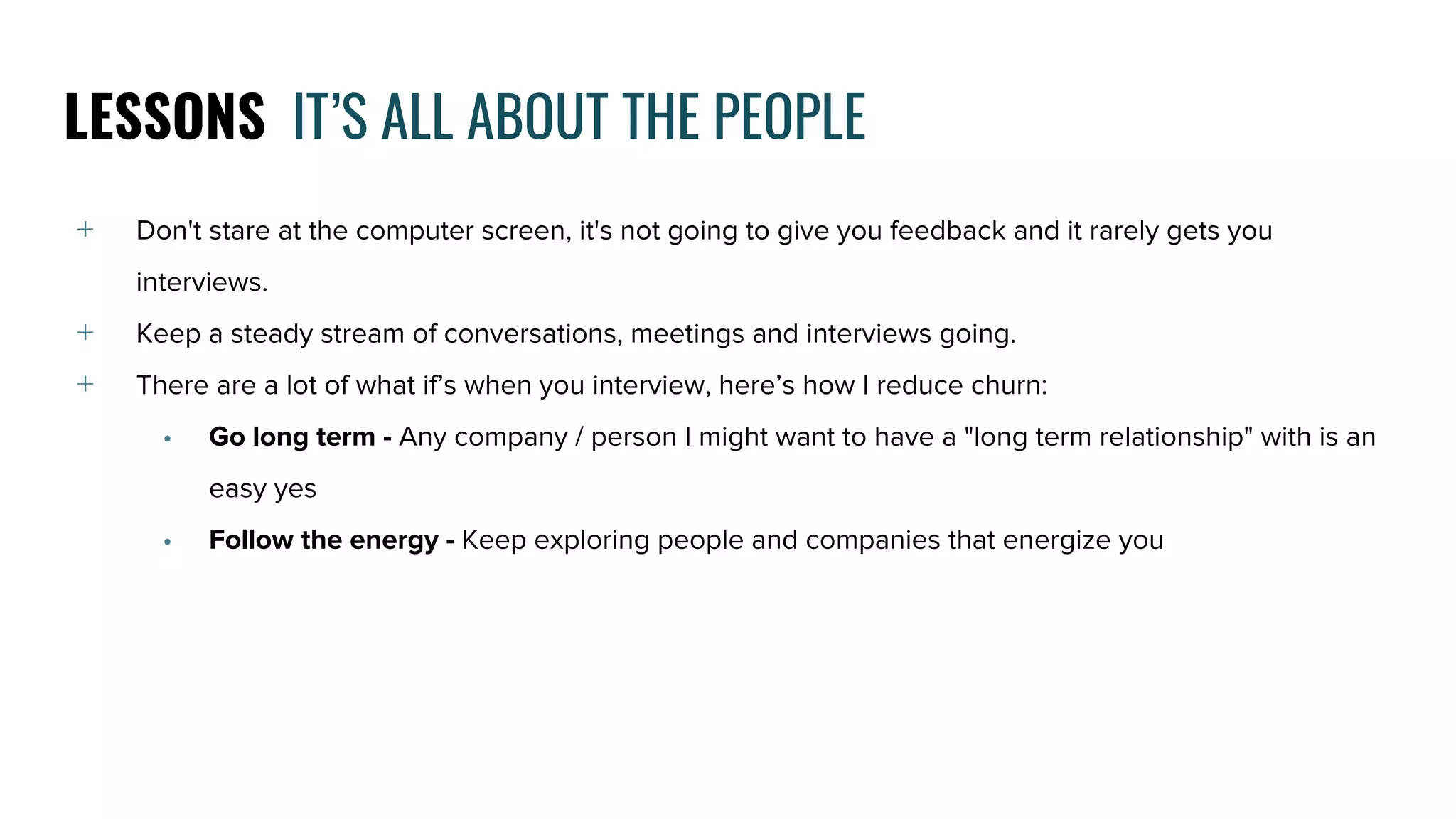 LESSONS IT’S ALL ABOUT THE PEOPLE
﹢ Don't stare at the computer screen, it's not going to give you feedback and it rarely gets you
interviews.
﹢ Keep a steady stream of conversations, meetings and interviews going.
﹢ There are a lot of what if’s when you interview, here’s how I reduce churn:
• Go long term - Any company / person I might want to have a "long term relationship" with is an
easy yes
• Follow the energy - Keep exploring people and companies that energize you
 