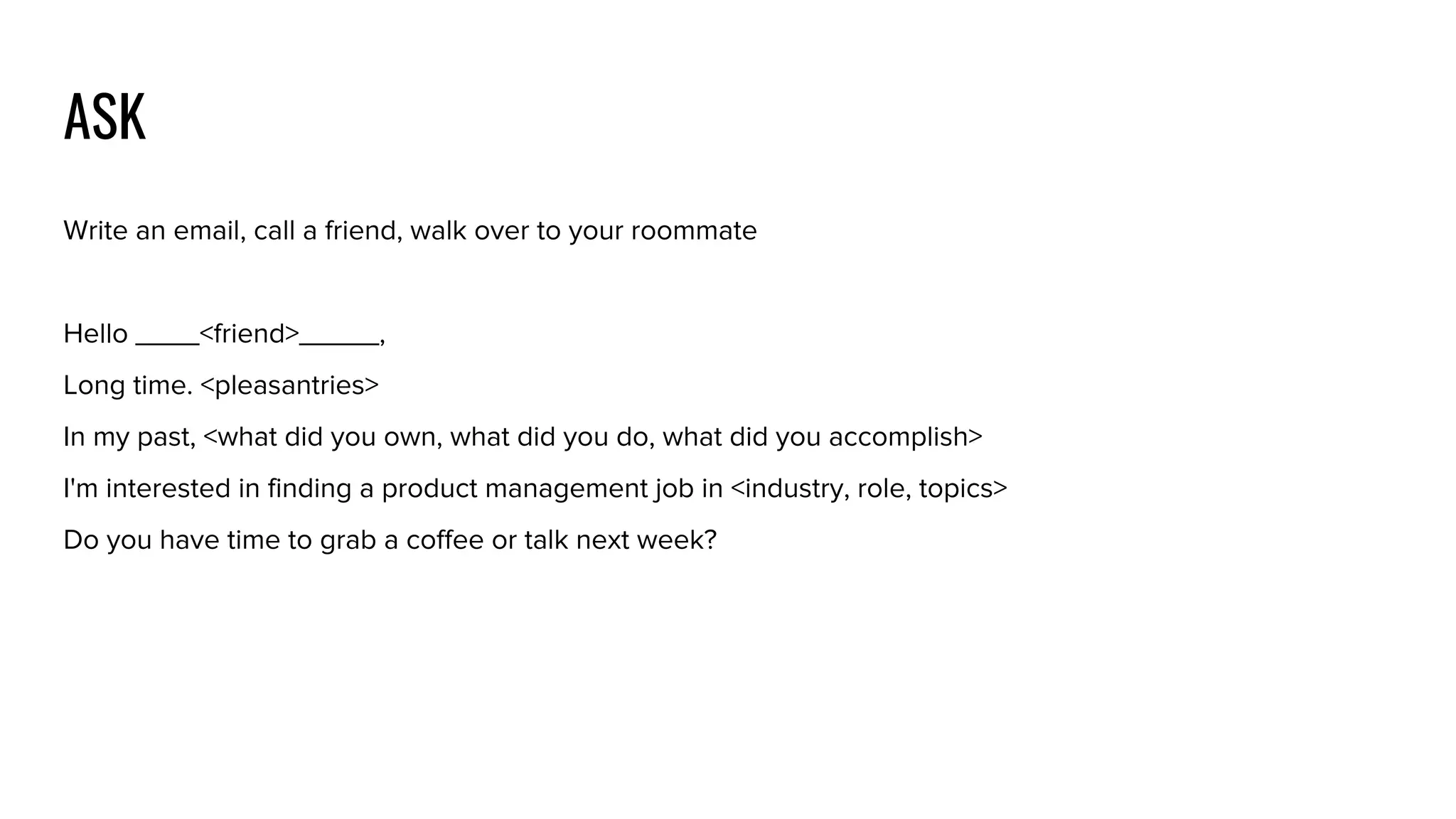 ASK
Write an email, call a friend, walk over to your roommate
Hello ____<friend>_____,
Long time. <pleasantries>
In my past, <what did you own, what did you do, what did you accomplish>
I'm interested in finding a product management job in <industry, role, topics>
Do you have time to grab a coffee or talk next week?
 