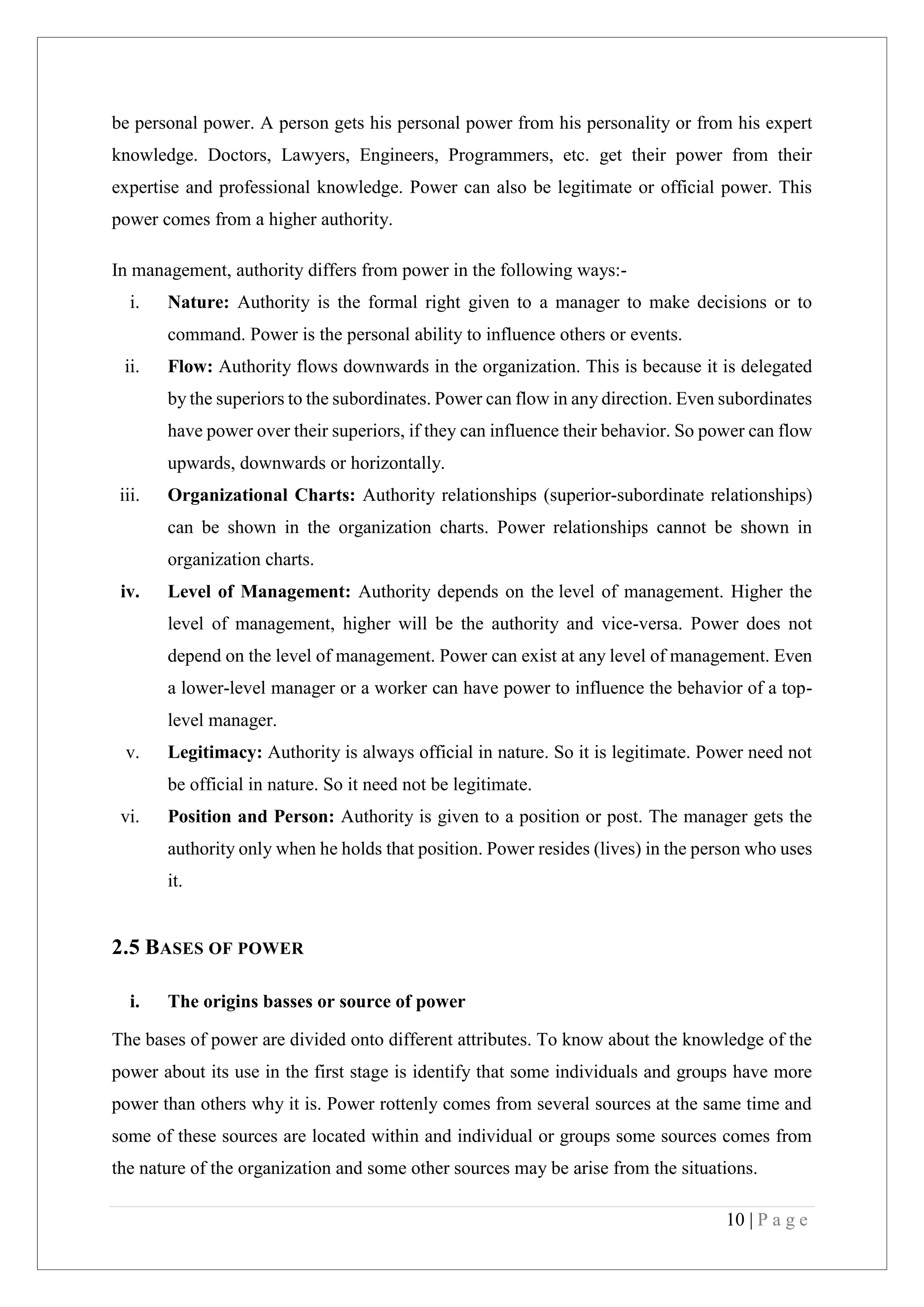 10 | P a g e
be personal power. A person gets his personal power from his personality or from his expert
knowledge. Doctors, Lawyers, Engineers, Programmers, etc. get their power from their
expertise and professional knowledge. Power can also be legitimate or official power. This
power comes from a higher authority.
In management, authority differs from power in the following ways:-
i. Nature: Authority is the formal right given to a manager to make decisions or to
command. Power is the personal ability to influence others or events.
ii. Flow: Authority flows downwards in the organization. This is because it is delegated
by the superiors to the subordinates. Power can flow in any direction. Even subordinates
have power over their superiors, if they can influence their behavior. So power can flow
upwards, downwards or horizontally.
iii. Organizational Charts: Authority relationships (superior-subordinate relationships)
can be shown in the organization charts. Power relationships cannot be shown in
organization charts.
iv. Level of Management: Authority depends on the level of management. Higher the
level of management, higher will be the authority and vice-versa. Power does not
depend on the level of management. Power can exist at any level of management. Even
a lower-level manager or a worker can have power to influence the behavior of a top-
level manager.
v. Legitimacy: Authority is always official in nature. So it is legitimate. Power need not
be official in nature. So it need not be legitimate.
vi. Position and Person: Authority is given to a position or post. The manager gets the
authority only when he holds that position. Power resides (lives) in the person who uses
it.
2.5 BASES OF POWER
i. The origins basses or source of power
The bases of power are divided onto different attributes. To know about the knowledge of the
power about its use in the first stage is identify that some individuals and groups have more
power than others why it is. Power rottenly comes from several sources at the same time and
some of these sources are located within and individual or groups some sources comes from
the nature of the organization and some other sources may be arise from the situations.