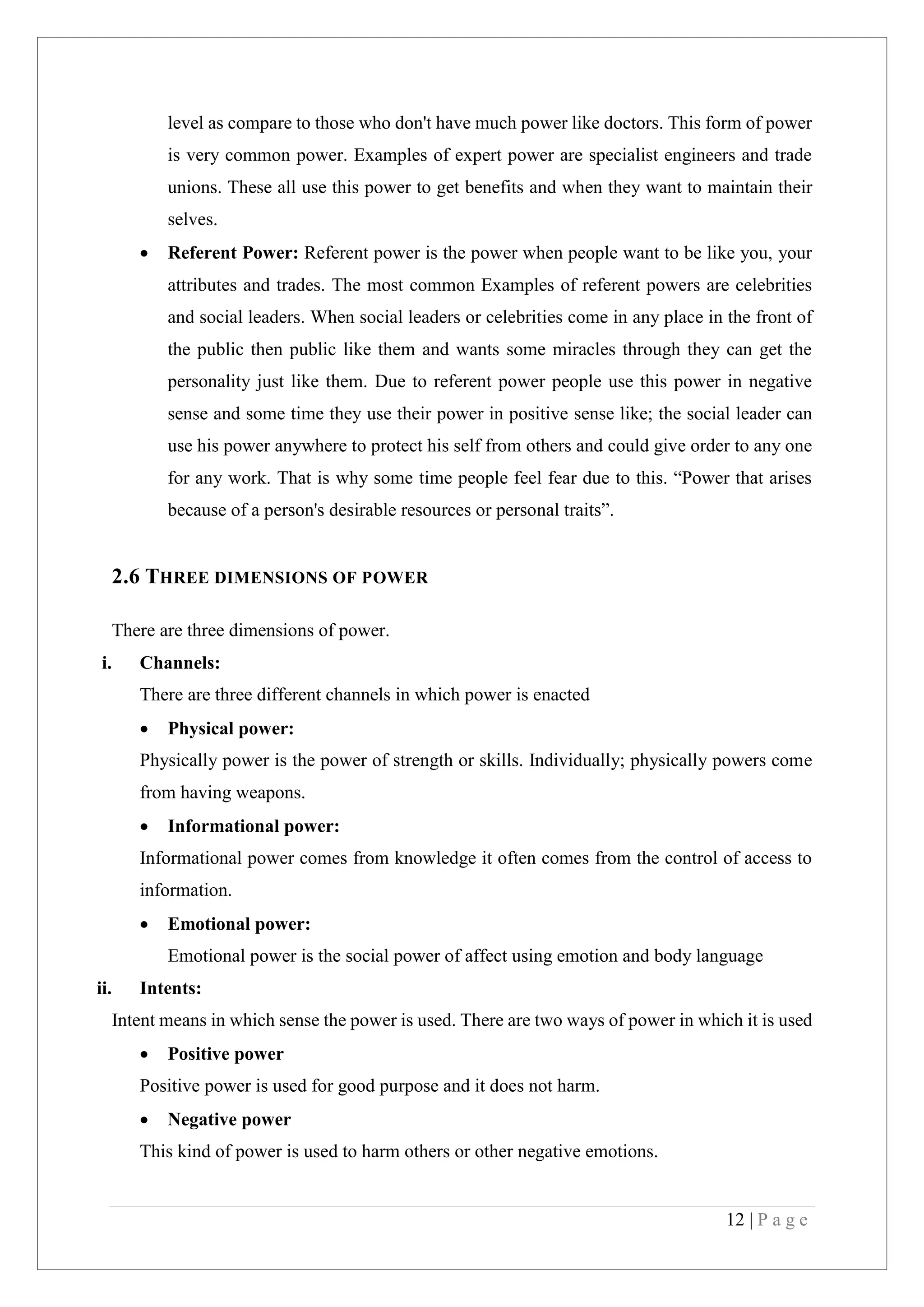 12 | P a g e
level as compare to those who don't have much power like doctors. This form of power
is very common power. Examples of expert power are specialist engineers and trade
unions. These all use this power to get benefits and when they want to maintain their
selves.
Referent Power: Referent power is the power when people want to be like you, your
attributes and trades. The most common Examples of referent powers are celebrities
and social leaders. When social leaders or celebrities come in any place in the front of
the public then public like them and wants some miracles through they can get the
personality just like them. Due to referent power people use this power in negative
sense and some time they use their power in positive sense like; the social leader can
use his power anywhere to protect his self from others and could give order to any one
for any work. That is why some time people feel fear due to this. “Power that arises
because of a person's desirable resources or personal traits”.
2.6 THREE DIMENSIONS OF POWER
There are three dimensions of power.
i. Channels:
There are three different channels in which power is enacted
Physical power:
Physically power is the power of strength or skills. Individually; physically powers come
from having weapons.
Informational power:
Informational power comes from knowledge it often comes from the control of access to
information.
Emotional power:
Emotional power is the social power of affect using emotion and body language
ii. Intents:
Intent means in which sense the power is used. There are two ways of power in which it is used
Positive power
Positive power is used for good purpose and it does not harm.
Negative power
This kind of power is used to harm others or other negative emotions.
