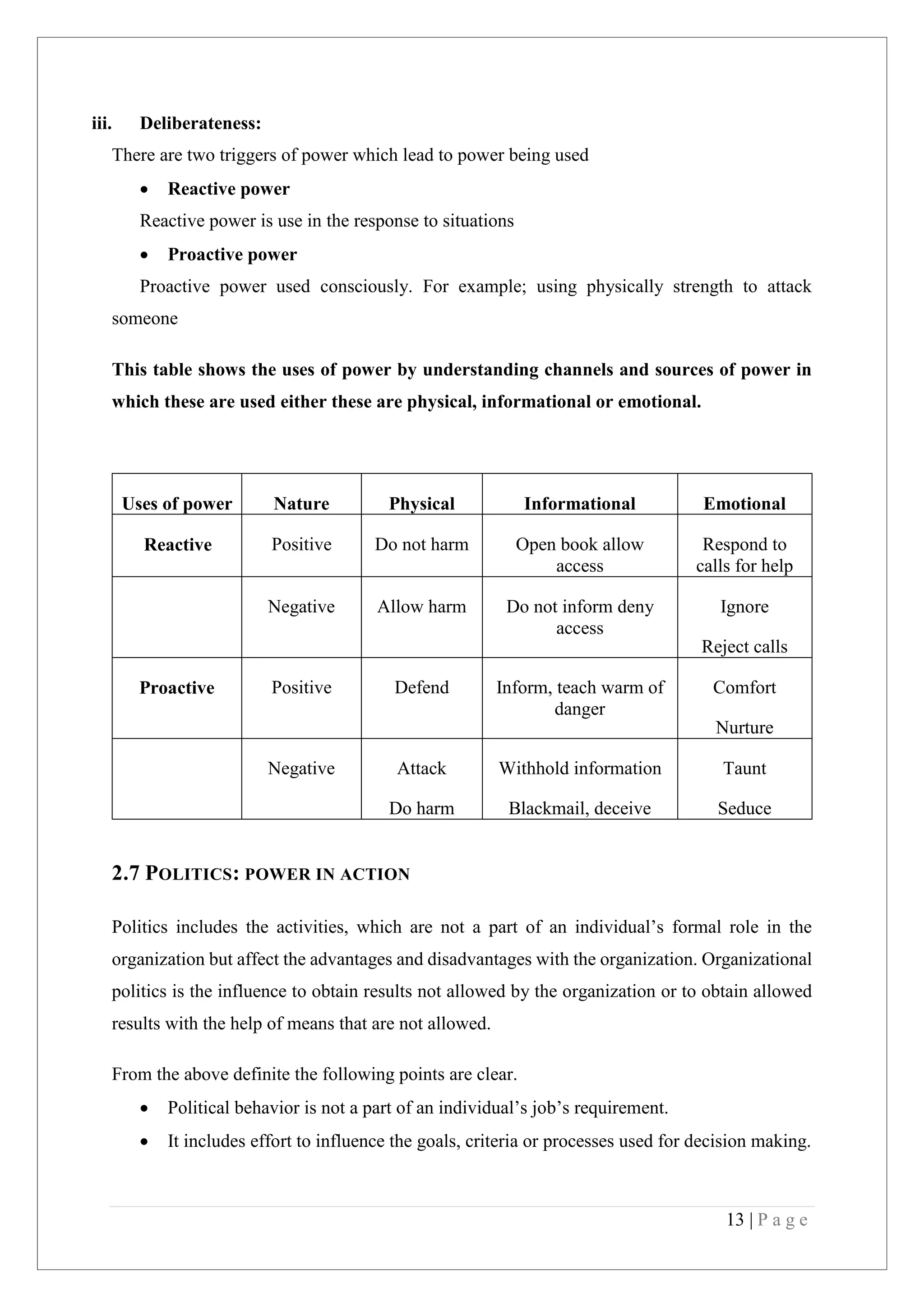 13 | P a g e
iii. Deliberateness:
There are two triggers of power which lead to power being used
Reactive power
Reactive power is use in the response to situations
Proactive power
Proactive power used consciously. For example; using physically strength to attack
someone
This table shows the uses of power by understanding channels and sources of power in
which these are used either these are physical, informational or emotional.
Uses of power Nature Physical Informational Emotional
Reactive Positive Do not harm Open book allow
access
Respond to
calls for help
Negative Allow harm Do not inform deny
access
Ignore
Reject calls
Proactive Positive Defend Inform, teach warm of
danger
Comfort
Nurture
Negative Attack
Do harm
Withhold information
Blackmail, deceive
Taunt
Seduce
2.7 POLITICS: POWER IN ACTION
Politics includes the activities, which are not a part of an individual’s formal role in the
organization but affect the advantages and disadvantages with the organization. Organizational
politics is the influence to obtain results not allowed by the organization or to obtain allowed
results with the help of means that are not allowed.
From the above definite the following points are clear.
Political behavior is not a part of an individual’s job’s requirement.
It includes effort to influence the goals, criteria or processes used for decision making.