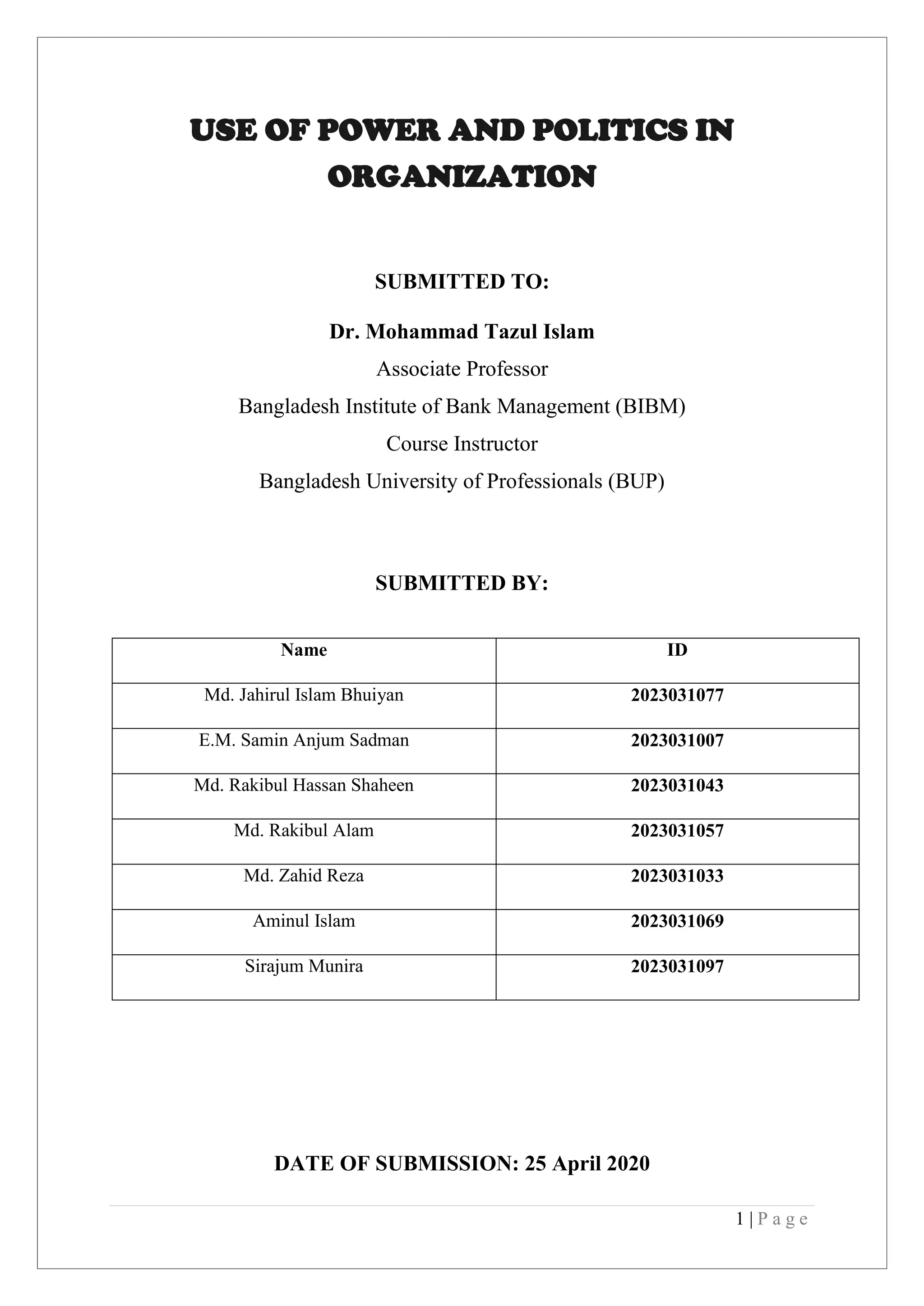1 | P a g e
USE OF POWER AND POLITICS IN
ORGANIZATION
SUBMITTED TO:
Dr. Mohammad Tazul Islam
Associate Professor
Bangladesh Institute of Bank Management (BIBM)
Course Instructor
Bangladesh University of Professionals (BUP)
SUBMITTED BY:
Name ID
Md. Jahirul Islam Bhuiyan 2023031077
E.M. Samin Anjum Sadman 2023031007
Md. Rakibul Hassan Shaheen 2023031043
Md. Rakibul Alam 2023031057
Md. Zahid Reza 2023031033
Aminul Islam 2023031069
Sirajum Munira 2023031097
DATE OF SUBMISSION: 25 April 2020