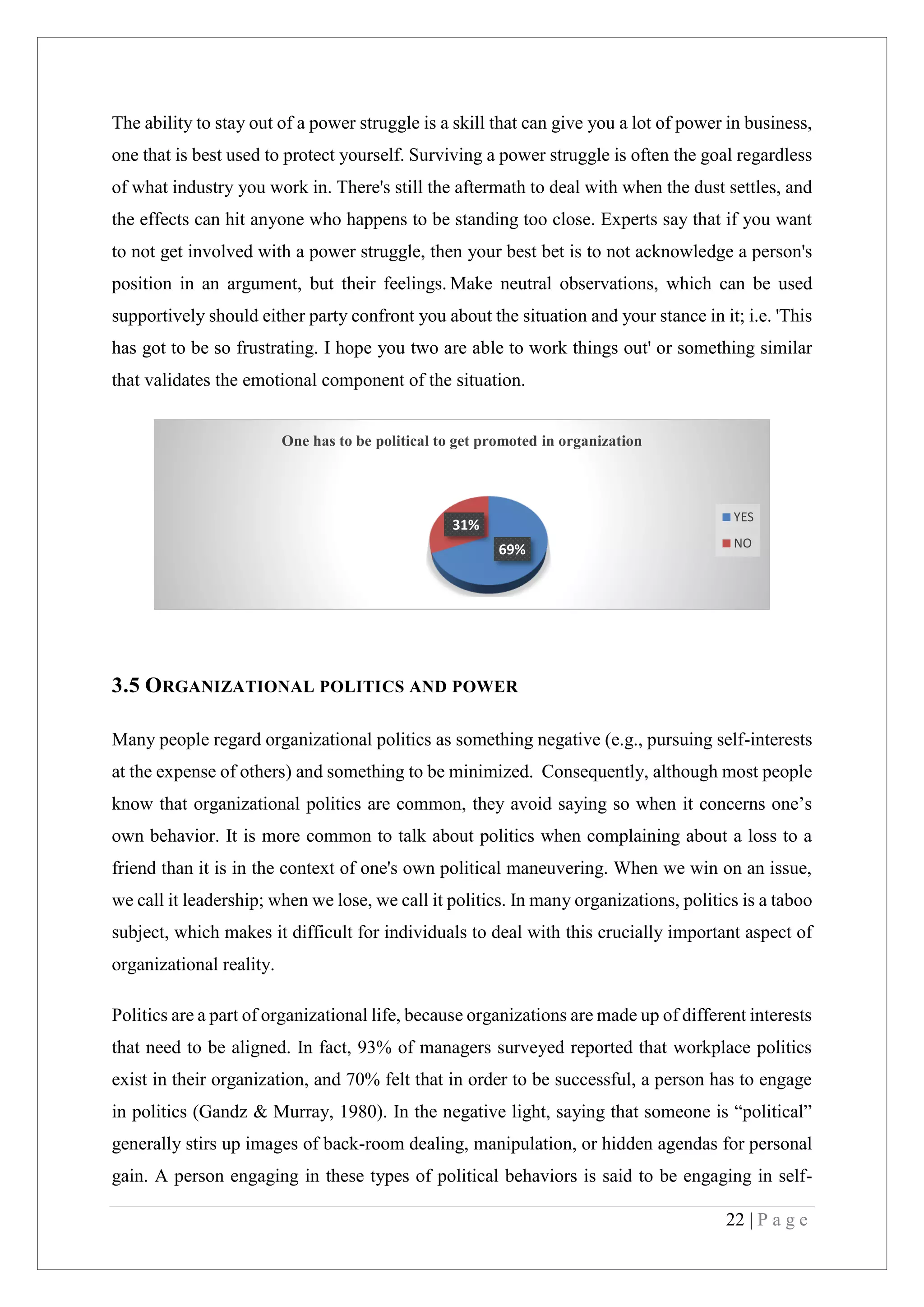 22 | P a g e
The ability to stay out of a power struggle is a skill that can give you a lot of power in business,
one that is best used to protect yourself. Surviving a power struggle is often the goal regardless
of what industry you work in. There's still the aftermath to deal with when the dust settles, and
the effects can hit anyone who happens to be standing too close. Experts say that if you want
to not get involved with a power struggle, then your best bet is to not acknowledge a person's
position in an argument, but their feelings. Make neutral observations, which can be used
supportively should either party confront you about the situation and your stance in it; i.e. 'This
has got to be so frustrating. I hope you two are able to work things out' or something similar
that validates the emotional component of the situation.
3.5 ORGANIZATIONAL POLITICS AND POWER
Many people regard organizational politics as something negative (e.g., pursuing self-interests
at the expense of others) and something to be minimized. Consequently, although most people
know that organizational politics are common, they avoid saying so when it concerns one’s
own behavior. It is more common to talk about politics when complaining about a loss to a
friend than it is in the context of one's own political maneuvering. When we win on an issue,
we call it leadership; when we lose, we call it politics. In many organizations, politics is a taboo
subject, which makes it difficult for individuals to deal with this crucially important aspect of
organizational reality.
Politics are a part of organizational life, because organizations are made up of different interests
that need to be aligned. In fact, 93% of managers surveyed reported that workplace politics
exist in their organization, and 70% felt that in order to be successful, a person has to engage
in politics (Gandz & Murray, 1980). In the negative light, saying that someone is “political”
generally stirs up images of back-room dealing, manipulation, or hidden agendas for personal
gain. A person engaging in these types of political behaviors is said to be engaging in self-
69%
31%
One has to be political to get promoted in organization
YES
NO