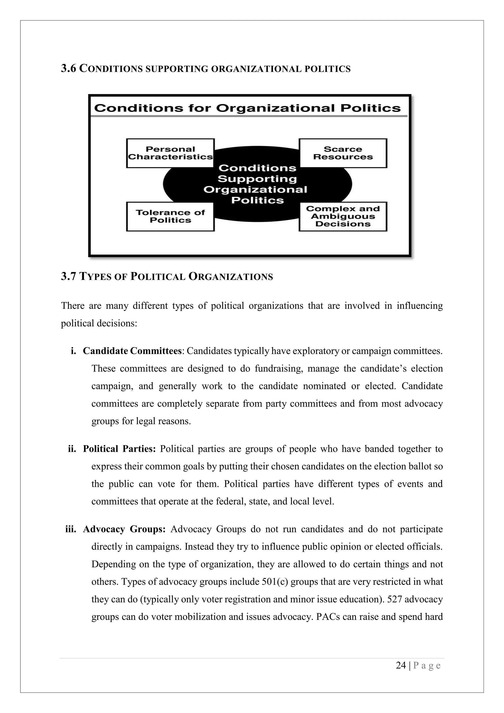 24 | P a g e
3.6 CONDITIONS SUPPORTING ORGANIZATIONAL POLITICS
3.7 TYPES OF POLITICAL ORGANIZATIONS
There are many different types of political organizations that are involved in influencing
political decisions:
i. Candidate Committees: Candidates typically have exploratory or campaign committees.
These committees are designed to do fundraising, manage the candidate’s election
campaign, and generally work to the candidate nominated or elected. Candidate
committees are completely separate from party committees and from most advocacy
groups for legal reasons.
ii. Political Parties: Political parties are groups of people who have banded together to
express their common goals by putting their chosen candidates on the election ballot so
the public can vote for them. Political parties have different types of events and
committees that operate at the federal, state, and local level.
iii. Advocacy Groups: Advocacy Groups do not run candidates and do not participate
directly in campaigns. Instead they try to influence public opinion or elected officials.
Depending on the type of organization, they are allowed to do certain things and not
others. Types of advocacy groups include 501(c) groups that are very restricted in what
they can do (typically only voter registration and minor issue education). 527 advocacy
groups can do voter mobilization and issues advocacy. PACs can raise and spend hard