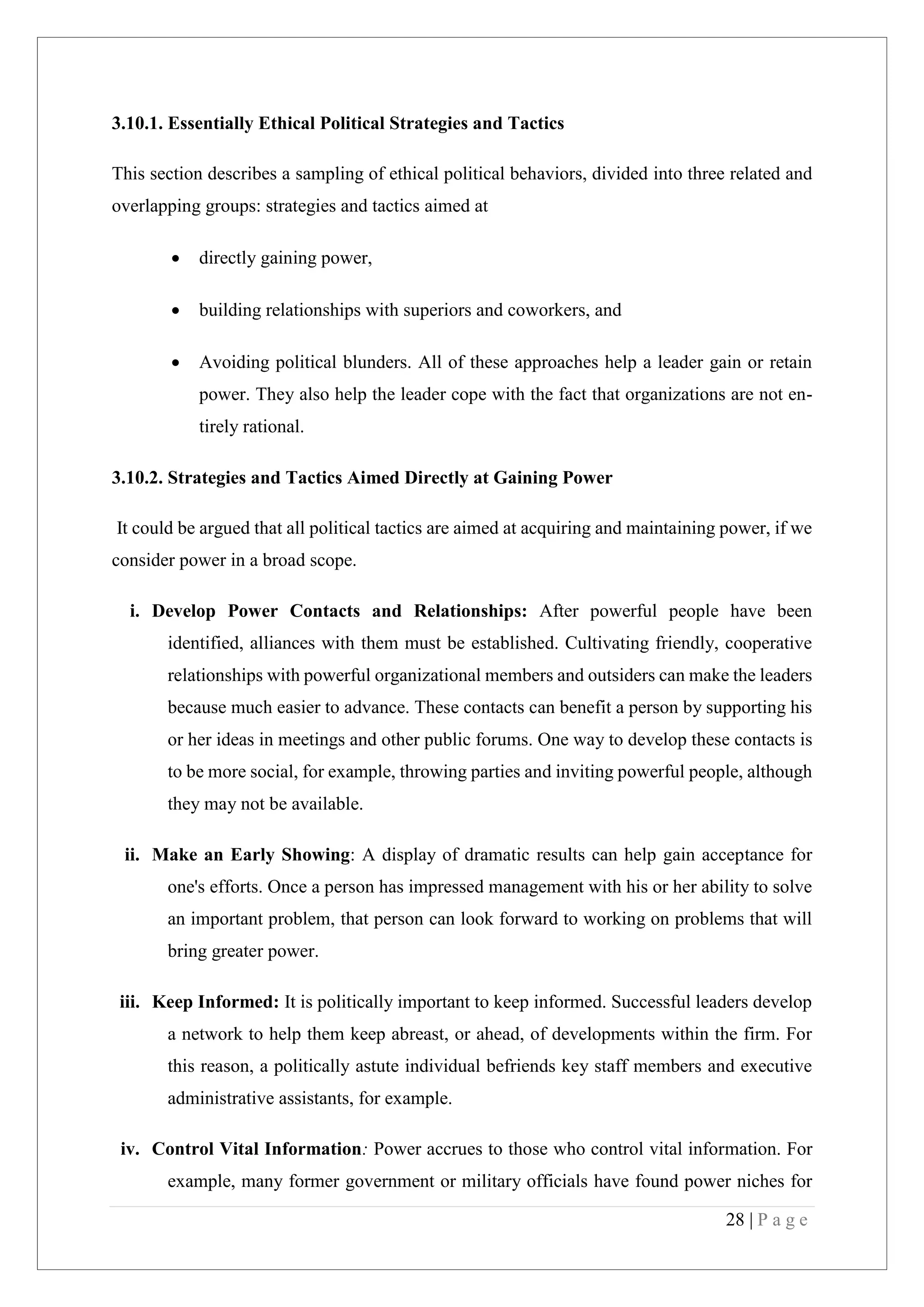 28 | P a g e
3.10.1. Essentially Ethical Political Strategies and Tactics
This section describes a sampling of ethical political behaviors, divided into three related and
overlapping groups: strategies and tactics aimed at
directly gaining power,
building relationships with superiors and coworkers, and
Avoiding political blunders. All of these approaches help a leader gain or retain
power. They also help the leader cope with the fact that organizations are not en-
tirely rational.
3.10.2. Strategies and Tactics Aimed Directly at Gaining Power
It could be argued that all political tactics are aimed at acquiring and maintaining power, if we
consider power in a broad scope.
i. Develop Power Contacts and Relationships: After powerful people have been
identified, alliances with them must be established. Cultivating friendly, cooperative
relationships with powerful organizational members and outsiders can make the leaders
because much easier to advance. These contacts can benefit a person by supporting his
or her ideas in meetings and other public forums. One way to develop these contacts is
to be more social, for example, throwing parties and inviting powerful people, although
they may not be available.
ii. Make an Early Showing: A display of dramatic results can help gain acceptance for
one's efforts. Once a person has impressed management with his or her ability to solve
an important problem, that person can look forward to working on problems that will
bring greater power.
iii. Keep Informed: It is politically important to keep informed. Successful leaders develop
a network to help them keep abreast, or ahead, of developments within the firm. For
this reason, a politically astute individual befriends key staff members and executive
administrative assistants, for example.
iv. Control Vital Information: Power accrues to those who control vital information. For
example, many former government or military officials have found power niches for