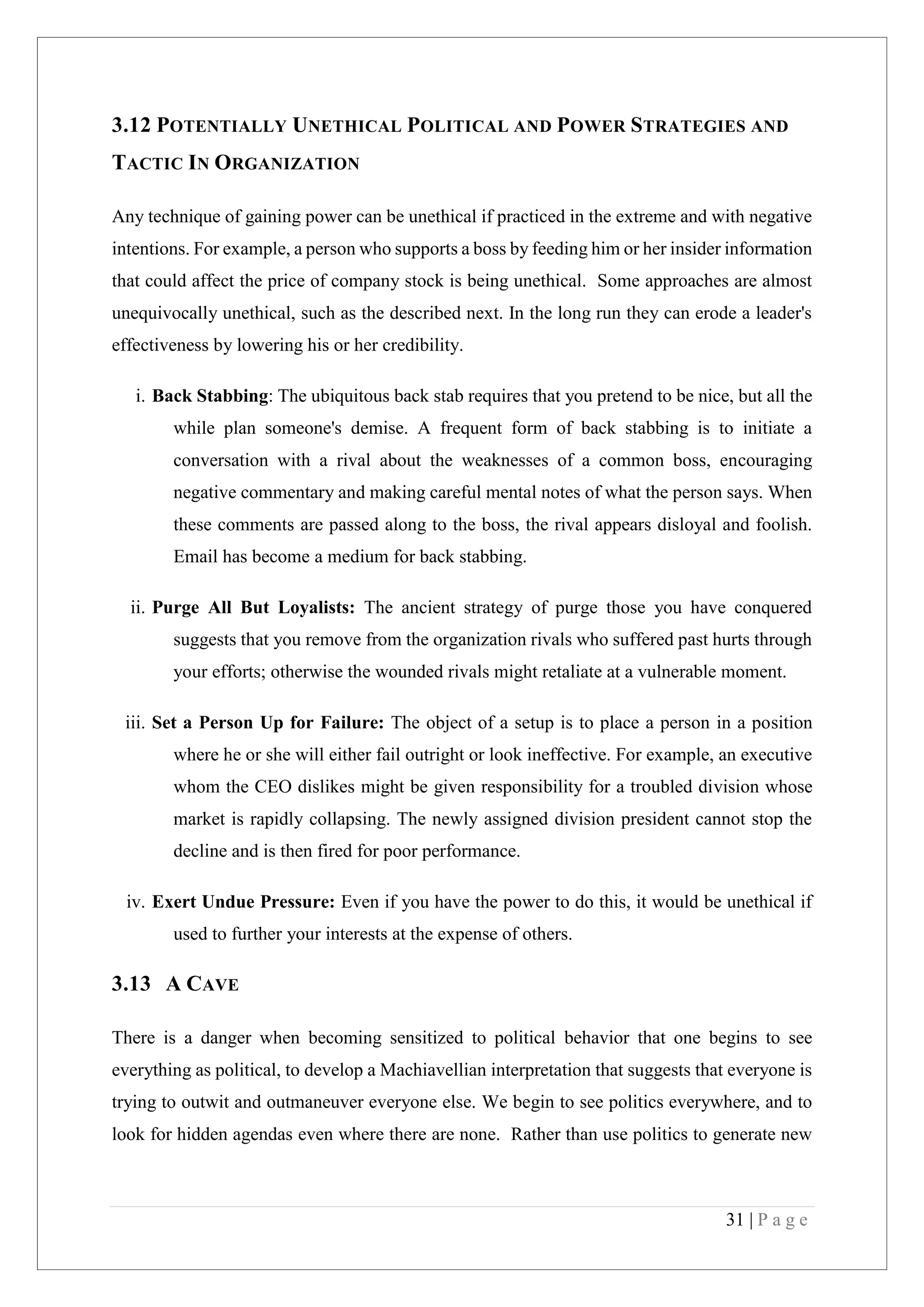 31 | P a g e
3.12 POTENTIALLY UNETHICAL POLITICAL AND POWER STRATEGIES AND
TACTIC IN ORGANIZATION
Any technique of gaining power can be unethical if practiced in the extreme and with negative
intentions. For example, a person who supports a boss by feeding him or her insider information
that could affect the price of company stock is being unethical. Some approaches are almost
unequivocally unethical, such as the described next. In the long run they can erode a leader's
effectiveness by lowering his or her credibility.
i. Back Stabbing: The ubiquitous back stab requires that you pretend to be nice, but all the
while plan someone's demise. A frequent form of back stabbing is to initiate a
conversation with a rival about the weaknesses of a common boss, encouraging
negative commentary and making careful mental notes of what the person says. When
these comments are passed along to the boss, the rival appears disloyal and foolish.
Email has become a medium for back stabbing.
ii. Purge All But Loyalists: The ancient strategy of purge those you have conquered
suggests that you remove from the organization rivals who suffered past hurts through
your efforts; otherwise the wounded rivals might retaliate at a vulnerable moment.
iii. Set a Person Up for Failure: The object of a setup is to place a person in a position
where he or she will either fail outright or look ineffective. For example, an executive
whom the CEO dislikes might be given responsibility for a troubled division whose
market is rapidly collapsing. The newly assigned division president cannot stop the
decline and is then fired for poor performance.
iv. Exert Undue Pressure: Even if you have the power to do this, it would be unethical if
used to further your interests at the expense of others.
3.13 A CAVE
There is a danger when becoming sensitized to political behavior that one begins to see
everything as political, to develop a Machiavellian interpretation that suggests that everyone is
trying to outwit and outmaneuver everyone else. We begin to see politics everywhere, and to
look for hidden agendas even where there are none. Rather than use politics to generate new