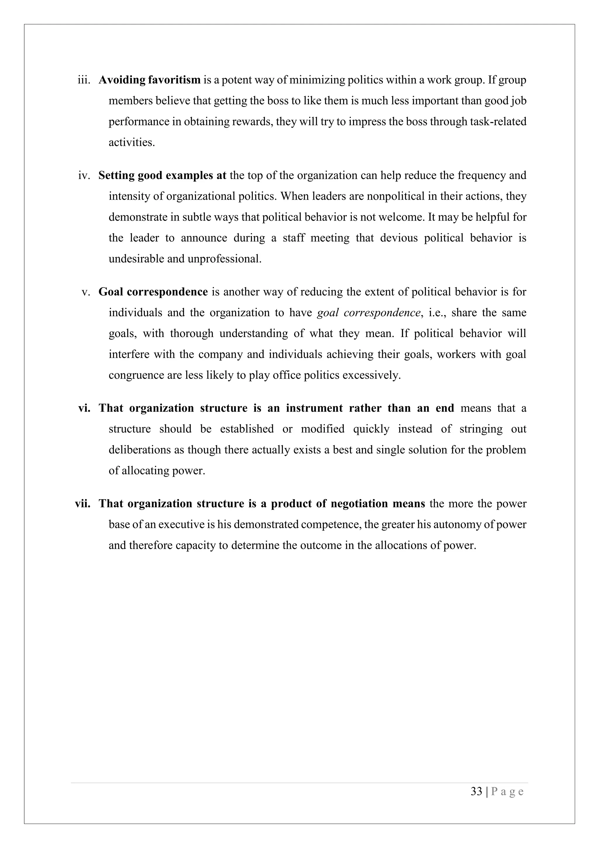 33 | P a g e
iii. Avoiding favoritism is a potent way of minimizing politics within a work group. If group
members believe that getting the boss to like them is much less important than good job
performance in obtaining rewards, they will try to impress the boss through task-related
activities.
iv. Setting good examples at the top of the organization can help reduce the frequency and
intensity of organizational politics. When leaders are nonpolitical in their actions, they
demonstrate in subtle ways that political behavior is not welcome. It may be helpful for
the leader to announce during a staff meeting that devious political behavior is
undesirable and unprofessional.
v. Goal correspondence is another way of reducing the extent of political behavior is for
individuals and the organization to have goal correspondence, i.e., share the same
goals, with thorough understanding of what they mean. If political behavior will
interfere with the company and individuals achieving their goals, workers with goal
congruence are less likely to play office politics excessively.
vi. That organization structure is an instrument rather than an end means that a
structure should be established or modified quickly instead of stringing out
deliberations as though there actually exists a best and single solution for the problem
of allocating power.
vii. That organization structure is a product of negotiation means the more the power
base of an executive is his demonstrated competence, the greater his autonomy of power
and therefore capacity to determine the outcome in the allocations of power.