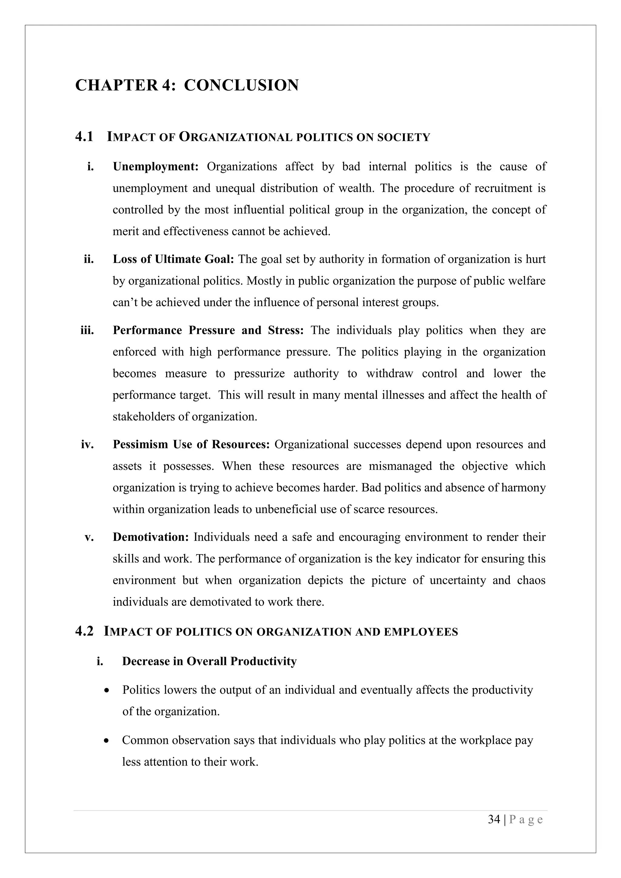 34 | P a g e
CHAPTER 4: CONCLUSION
4.1 IMPACT OF ORGANIZATIONAL POLITICS ON SOCIETY
i. Unemployment: Organizations affect by bad internal politics is the cause of
unemployment and unequal distribution of wealth. The procedure of recruitment is
controlled by the most influential political group in the organization, the concept of
merit and effectiveness cannot be achieved.
ii. Loss of Ultimate Goal: The goal set by authority in formation of organization is hurt
by organizational politics. Mostly in public organization the purpose of public welfare
can’t be achieved under the influence of personal interest groups.
iii. Performance Pressure and Stress: The individuals play politics when they are
enforced with high performance pressure. The politics playing in the organization
becomes measure to pressurize authority to withdraw control and lower the
performance target. This will result in many mental illnesses and affect the health of
stakeholders of organization.
iv. Pessimism Use of Resources: Organizational successes depend upon resources and
assets it possesses. When these resources are mismanaged the objective which
organization is trying to achieve becomes harder. Bad politics and absence of harmony
within organization leads to unbeneficial use of scarce resources.
v. Demotivation: Individuals need a safe and encouraging environment to render their
skills and work. The performance of organization is the key indicator for ensuring this
environment but when organization depicts the picture of uncertainty and chaos
individuals are demotivated to work there.
4.2 IMPACT OF POLITICS ON ORGANIZATION AND EMPLOYEES
i. Decrease in Overall Productivity
Politics lowers the output of an individual and eventually affects the productivity
of the organization.
Common observation says that individuals who play politics at the workplace pay
less attention to their work.